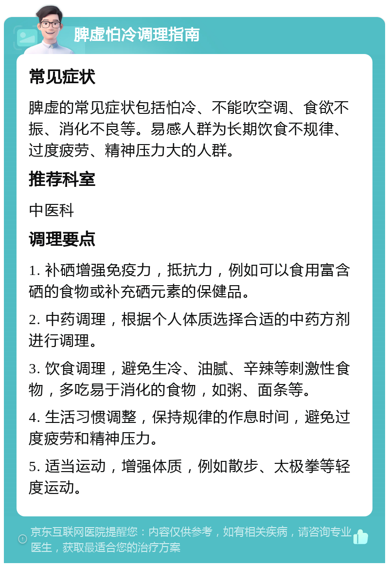 脾虚怕冷调理指南 常见症状 脾虚的常见症状包括怕冷、不能吹空调、食欲不振、消化不良等。易感人群为长期饮食不规律、过度疲劳、精神压力大的人群。 推荐科室 中医科 调理要点 1. 补硒增强免疫力，抵抗力，例如可以食用富含硒的食物或补充硒元素的保健品。 2. 中药调理，根据个人体质选择合适的中药方剂进行调理。 3. 饮食调理，避免生冷、油腻、辛辣等刺激性食物，多吃易于消化的食物，如粥、面条等。 4. 生活习惯调整，保持规律的作息时间，避免过度疲劳和精神压力。 5. 适当运动，增强体质，例如散步、太极拳等轻度运动。