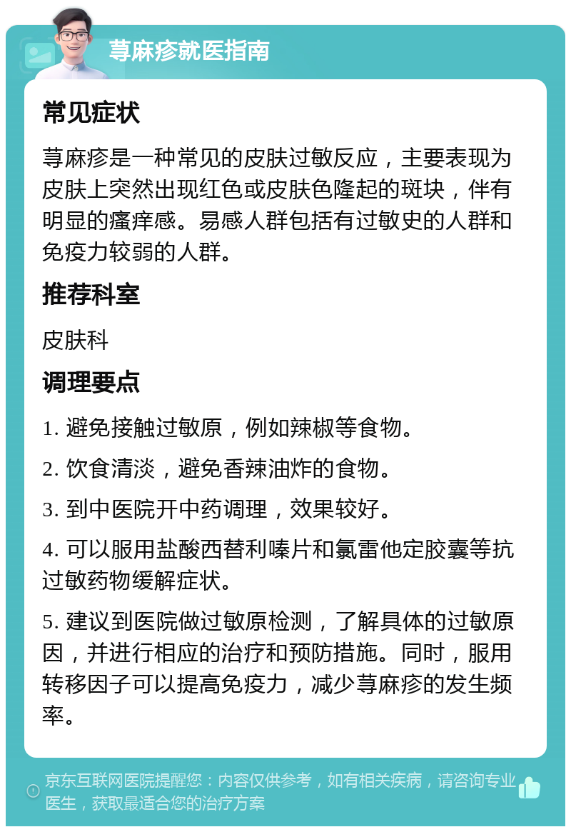 荨麻疹就医指南 常见症状 荨麻疹是一种常见的皮肤过敏反应，主要表现为皮肤上突然出现红色或皮肤色隆起的斑块，伴有明显的瘙痒感。易感人群包括有过敏史的人群和免疫力较弱的人群。 推荐科室 皮肤科 调理要点 1. 避免接触过敏原，例如辣椒等食物。 2. 饮食清淡，避免香辣油炸的食物。 3. 到中医院开中药调理，效果较好。 4. 可以服用盐酸西替利嗪片和氯雷他定胶囊等抗过敏药物缓解症状。 5. 建议到医院做过敏原检测，了解具体的过敏原因，并进行相应的治疗和预防措施。同时，服用转移因子可以提高免疫力，减少荨麻疹的发生频率。