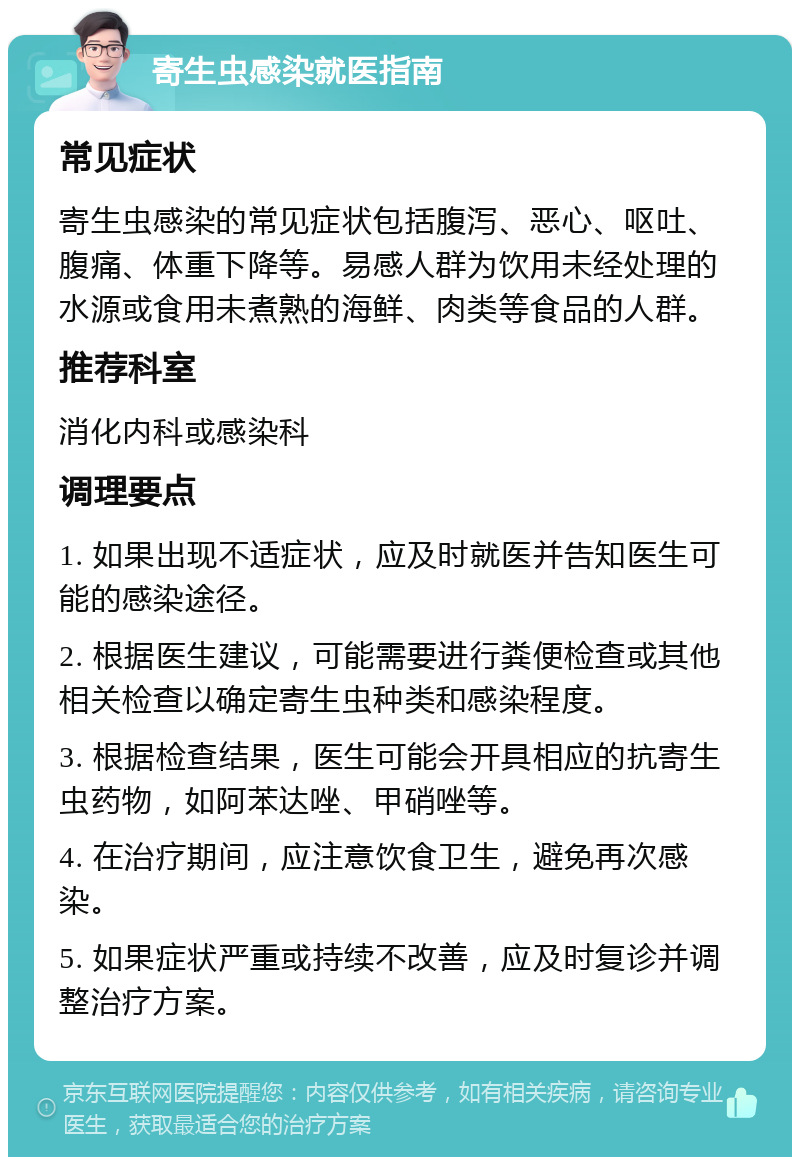 寄生虫感染就医指南 常见症状 寄生虫感染的常见症状包括腹泻、恶心、呕吐、腹痛、体重下降等。易感人群为饮用未经处理的水源或食用未煮熟的海鲜、肉类等食品的人群。 推荐科室 消化内科或感染科 调理要点 1. 如果出现不适症状，应及时就医并告知医生可能的感染途径。 2. 根据医生建议，可能需要进行粪便检查或其他相关检查以确定寄生虫种类和感染程度。 3. 根据检查结果，医生可能会开具相应的抗寄生虫药物，如阿苯达唑、甲硝唑等。 4. 在治疗期间，应注意饮食卫生，避免再次感染。 5. 如果症状严重或持续不改善，应及时复诊并调整治疗方案。