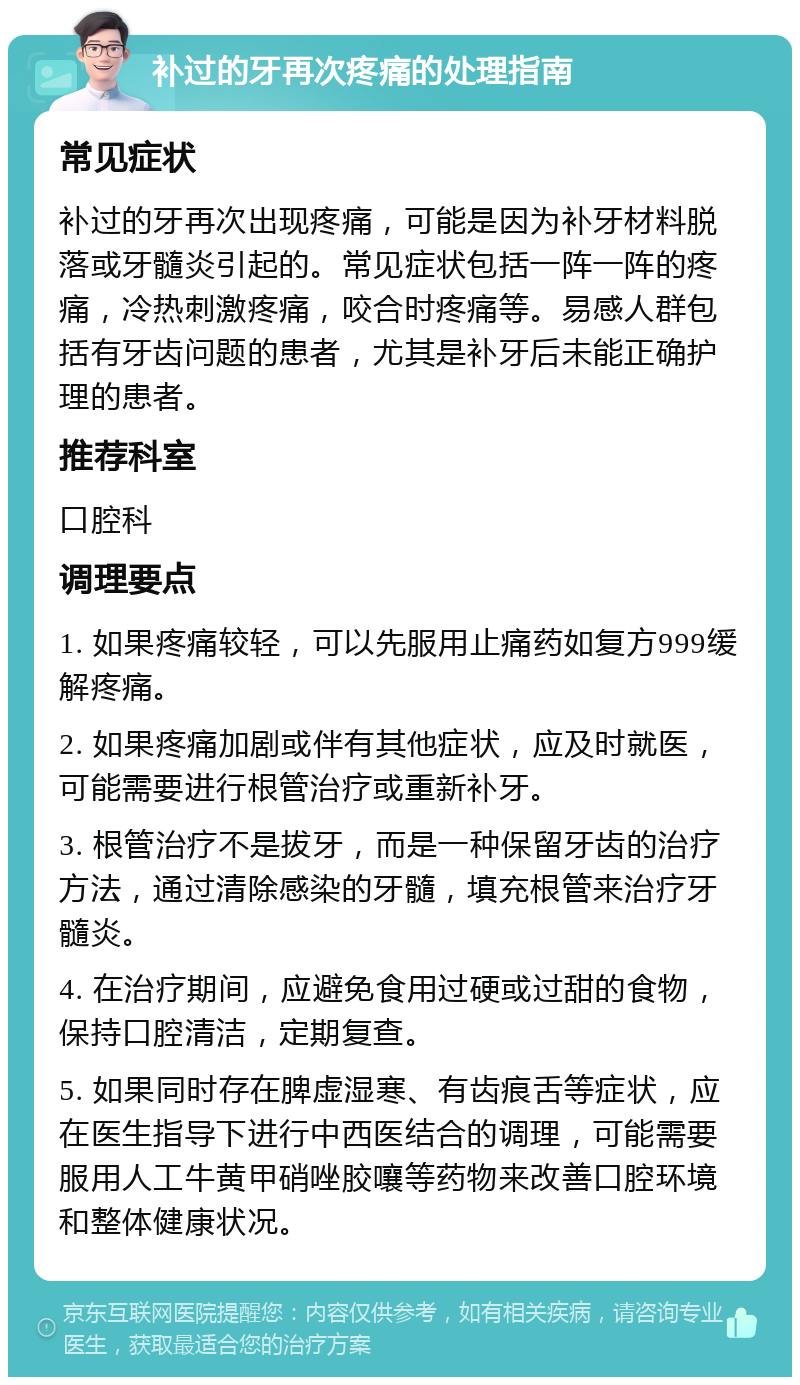 补过的牙再次疼痛的处理指南 常见症状 补过的牙再次出现疼痛，可能是因为补牙材料脱落或牙髓炎引起的。常见症状包括一阵一阵的疼痛，冷热刺激疼痛，咬合时疼痛等。易感人群包括有牙齿问题的患者，尤其是补牙后未能正确护理的患者。 推荐科室 口腔科 调理要点 1. 如果疼痛较轻，可以先服用止痛药如复方999缓解疼痛。 2. 如果疼痛加剧或伴有其他症状，应及时就医，可能需要进行根管治疗或重新补牙。 3. 根管治疗不是拔牙，而是一种保留牙齿的治疗方法，通过清除感染的牙髓，填充根管来治疗牙髓炎。 4. 在治疗期间，应避免食用过硬或过甜的食物，保持口腔清洁，定期复查。 5. 如果同时存在脾虚湿寒、有齿痕舌等症状，应在医生指导下进行中西医结合的调理，可能需要服用人工牛黄甲硝唑胶嚷等药物来改善口腔环境和整体健康状况。