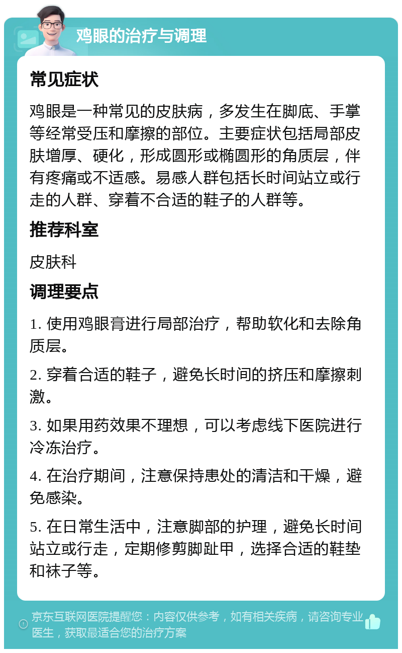 鸡眼的治疗与调理 常见症状 鸡眼是一种常见的皮肤病，多发生在脚底、手掌等经常受压和摩擦的部位。主要症状包括局部皮肤增厚、硬化，形成圆形或椭圆形的角质层，伴有疼痛或不适感。易感人群包括长时间站立或行走的人群、穿着不合适的鞋子的人群等。 推荐科室 皮肤科 调理要点 1. 使用鸡眼膏进行局部治疗，帮助软化和去除角质层。 2. 穿着合适的鞋子，避免长时间的挤压和摩擦刺激。 3. 如果用药效果不理想，可以考虑线下医院进行冷冻治疗。 4. 在治疗期间，注意保持患处的清洁和干燥，避免感染。 5. 在日常生活中，注意脚部的护理，避免长时间站立或行走，定期修剪脚趾甲，选择合适的鞋垫和袜子等。