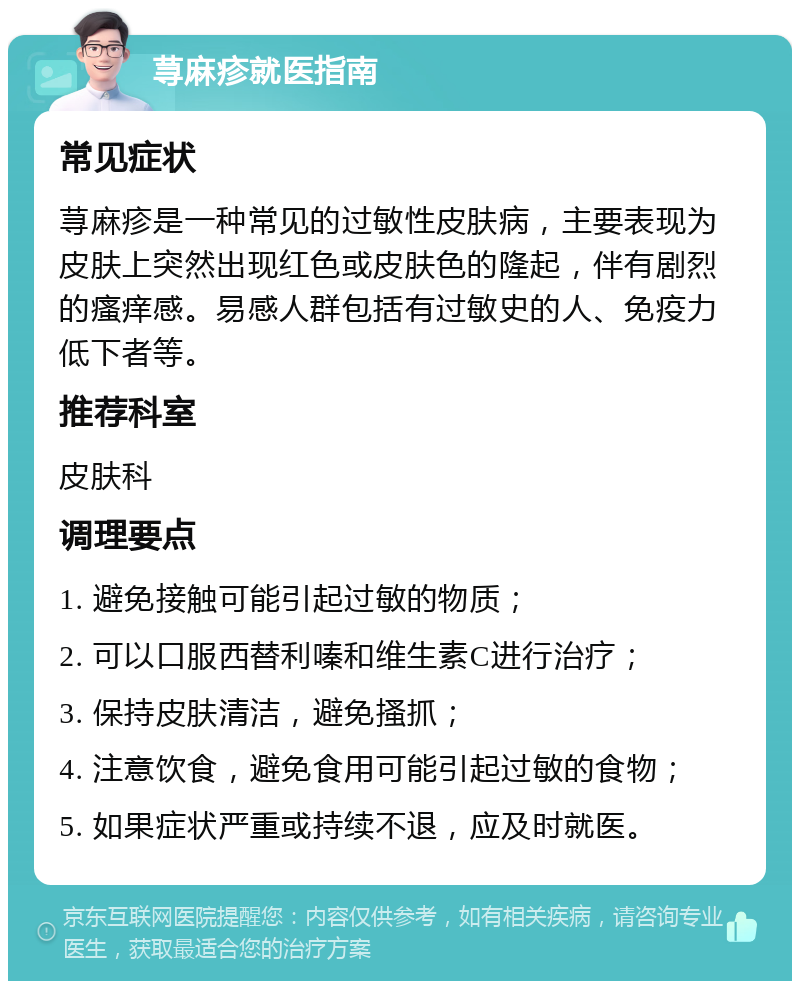 荨麻疹就医指南 常见症状 荨麻疹是一种常见的过敏性皮肤病，主要表现为皮肤上突然出现红色或皮肤色的隆起，伴有剧烈的瘙痒感。易感人群包括有过敏史的人、免疫力低下者等。 推荐科室 皮肤科 调理要点 1. 避免接触可能引起过敏的物质； 2. 可以口服西替利嗪和维生素C进行治疗； 3. 保持皮肤清洁，避免搔抓； 4. 注意饮食，避免食用可能引起过敏的食物； 5. 如果症状严重或持续不退，应及时就医。