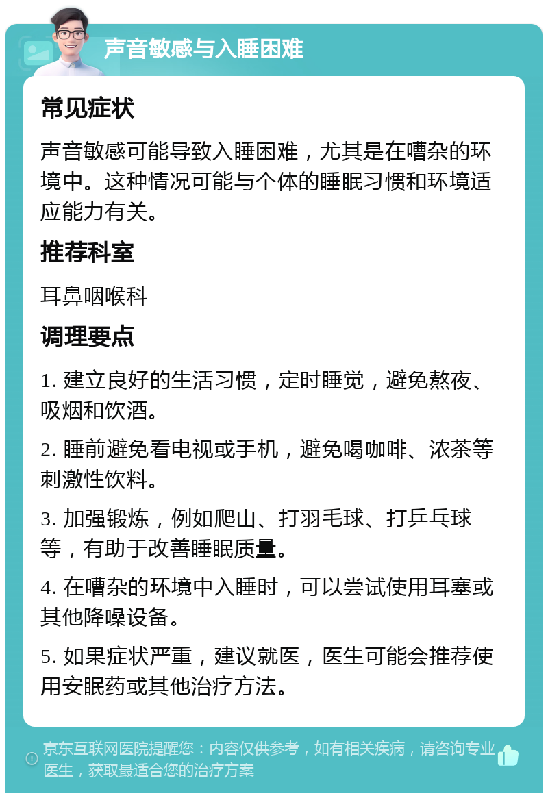 声音敏感与入睡困难 常见症状 声音敏感可能导致入睡困难，尤其是在嘈杂的环境中。这种情况可能与个体的睡眠习惯和环境适应能力有关。 推荐科室 耳鼻咽喉科 调理要点 1. 建立良好的生活习惯，定时睡觉，避免熬夜、吸烟和饮酒。 2. 睡前避免看电视或手机，避免喝咖啡、浓茶等刺激性饮料。 3. 加强锻炼，例如爬山、打羽毛球、打乒乓球等，有助于改善睡眠质量。 4. 在嘈杂的环境中入睡时，可以尝试使用耳塞或其他降噪设备。 5. 如果症状严重，建议就医，医生可能会推荐使用安眠药或其他治疗方法。