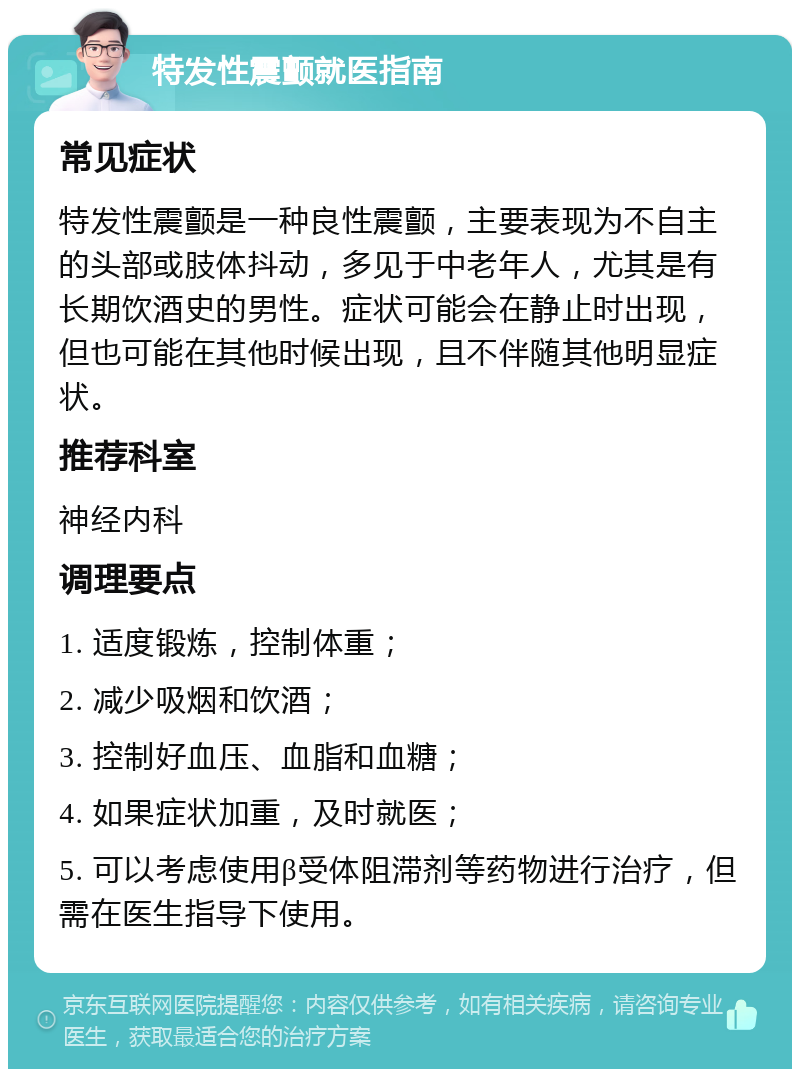 特发性震颤就医指南 常见症状 特发性震颤是一种良性震颤，主要表现为不自主的头部或肢体抖动，多见于中老年人，尤其是有长期饮酒史的男性。症状可能会在静止时出现，但也可能在其他时候出现，且不伴随其他明显症状。 推荐科室 神经内科 调理要点 1. 适度锻炼，控制体重； 2. 减少吸烟和饮酒； 3. 控制好血压、血脂和血糖； 4. 如果症状加重，及时就医； 5. 可以考虑使用β受体阻滞剂等药物进行治疗，但需在医生指导下使用。