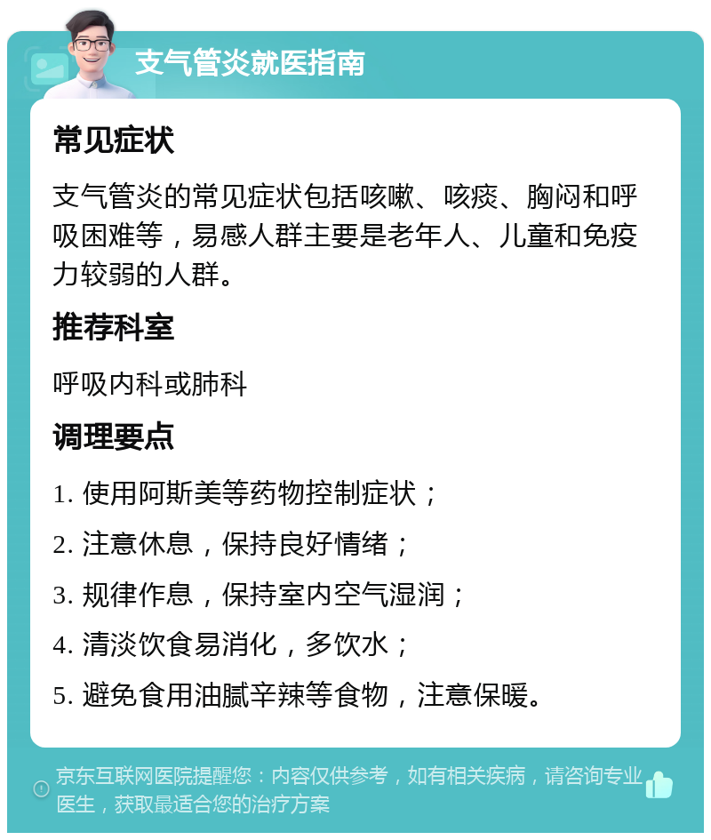 支气管炎就医指南 常见症状 支气管炎的常见症状包括咳嗽、咳痰、胸闷和呼吸困难等，易感人群主要是老年人、儿童和免疫力较弱的人群。 推荐科室 呼吸内科或肺科 调理要点 1. 使用阿斯美等药物控制症状； 2. 注意休息，保持良好情绪； 3. 规律作息，保持室内空气湿润； 4. 清淡饮食易消化，多饮水； 5. 避免食用油腻辛辣等食物，注意保暖。