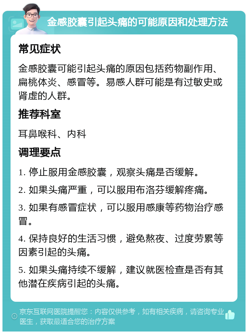 金感胶囊引起头痛的可能原因和处理方法 常见症状 金感胶囊可能引起头痛的原因包括药物副作用、扁桃体炎、感冒等。易感人群可能是有过敏史或肾虚的人群。 推荐科室 耳鼻喉科、内科 调理要点 1. 停止服用金感胶囊，观察头痛是否缓解。 2. 如果头痛严重，可以服用布洛芬缓解疼痛。 3. 如果有感冒症状，可以服用感康等药物治疗感冒。 4. 保持良好的生活习惯，避免熬夜、过度劳累等因素引起的头痛。 5. 如果头痛持续不缓解，建议就医检查是否有其他潜在疾病引起的头痛。