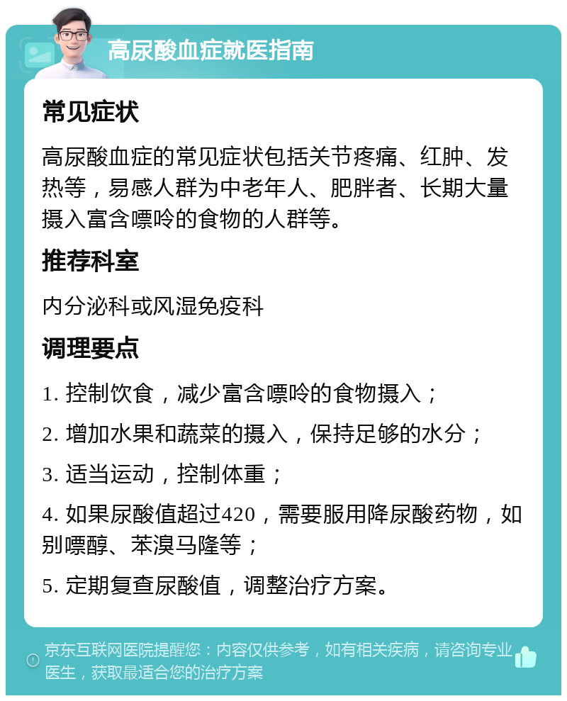 高尿酸血症就医指南 常见症状 高尿酸血症的常见症状包括关节疼痛、红肿、发热等，易感人群为中老年人、肥胖者、长期大量摄入富含嘌呤的食物的人群等。 推荐科室 内分泌科或风湿免疫科 调理要点 1. 控制饮食，减少富含嘌呤的食物摄入； 2. 增加水果和蔬菜的摄入，保持足够的水分； 3. 适当运动，控制体重； 4. 如果尿酸值超过420，需要服用降尿酸药物，如别嘌醇、苯溴马隆等； 5. 定期复查尿酸值，调整治疗方案。