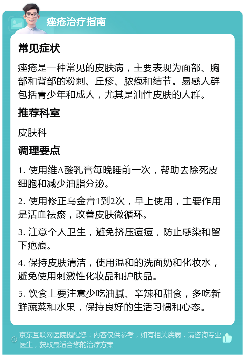 痤疮治疗指南 常见症状 痤疮是一种常见的皮肤病，主要表现为面部、胸部和背部的粉刺、丘疹、脓疱和结节。易感人群包括青少年和成人，尤其是油性皮肤的人群。 推荐科室 皮肤科 调理要点 1. 使用维A酸乳膏每晚睡前一次，帮助去除死皮细胞和减少油脂分泌。 2. 使用修正乌金膏1到2次，早上使用，主要作用是活血祛瘀，改善皮肤微循环。 3. 注意个人卫生，避免挤压痘痘，防止感染和留下疤痕。 4. 保持皮肤清洁，使用温和的洗面奶和化妆水，避免使用刺激性化妆品和护肤品。 5. 饮食上要注意少吃油腻、辛辣和甜食，多吃新鲜蔬菜和水果，保持良好的生活习惯和心态。