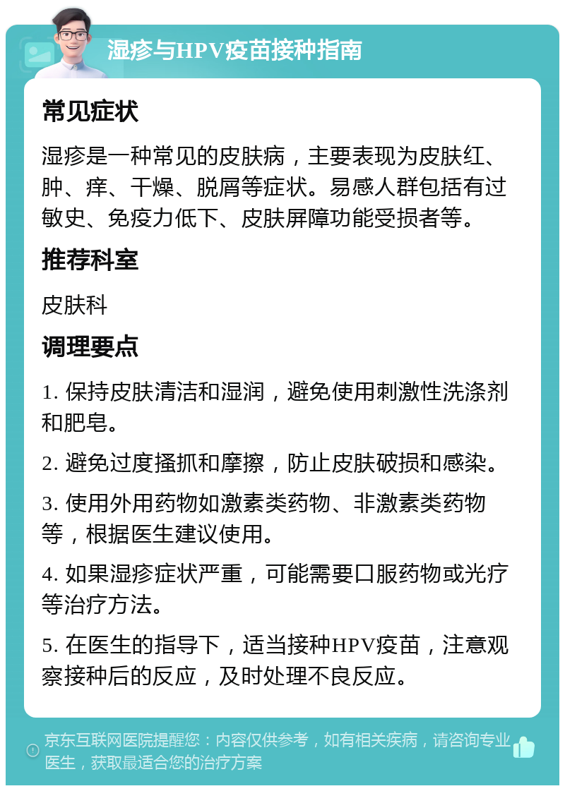 湿疹与HPV疫苗接种指南 常见症状 湿疹是一种常见的皮肤病，主要表现为皮肤红、肿、痒、干燥、脱屑等症状。易感人群包括有过敏史、免疫力低下、皮肤屏障功能受损者等。 推荐科室 皮肤科 调理要点 1. 保持皮肤清洁和湿润，避免使用刺激性洗涤剂和肥皂。 2. 避免过度搔抓和摩擦，防止皮肤破损和感染。 3. 使用外用药物如激素类药物、非激素类药物等，根据医生建议使用。 4. 如果湿疹症状严重，可能需要口服药物或光疗等治疗方法。 5. 在医生的指导下，适当接种HPV疫苗，注意观察接种后的反应，及时处理不良反应。