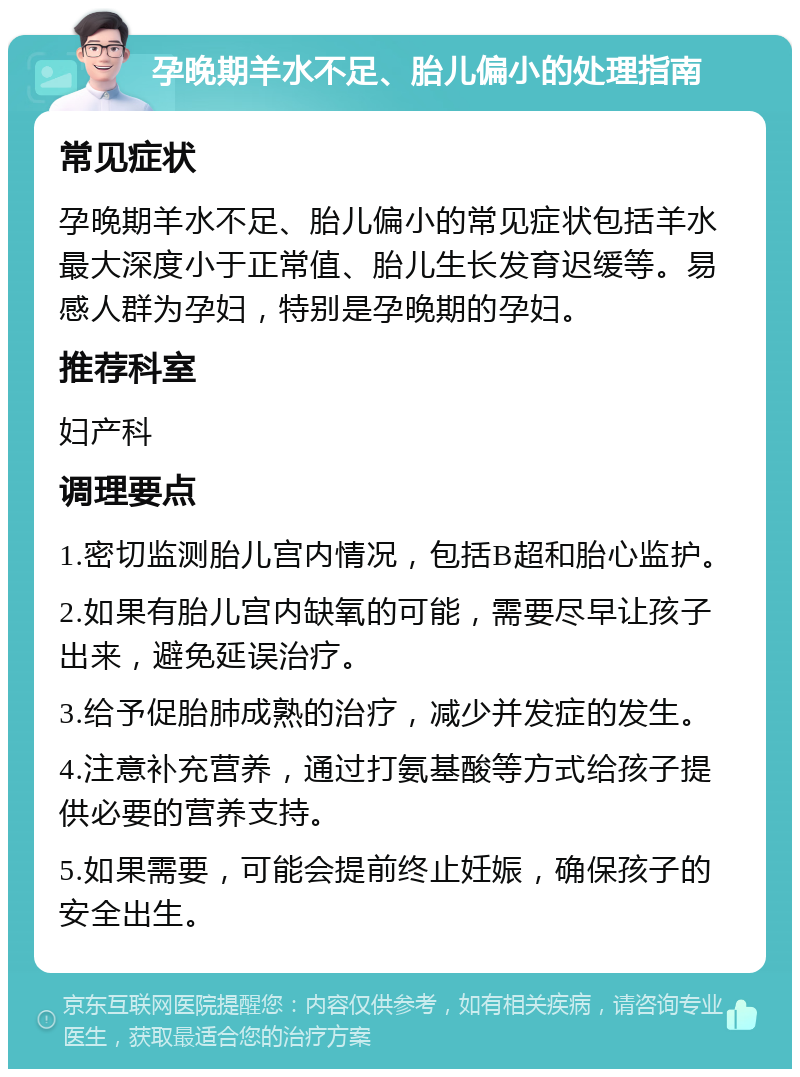 孕晚期羊水不足、胎儿偏小的处理指南 常见症状 孕晚期羊水不足、胎儿偏小的常见症状包括羊水最大深度小于正常值、胎儿生长发育迟缓等。易感人群为孕妇，特别是孕晚期的孕妇。 推荐科室 妇产科 调理要点 1.密切监测胎儿宫内情况，包括B超和胎心监护。 2.如果有胎儿宫内缺氧的可能，需要尽早让孩子出来，避免延误治疗。 3.给予促胎肺成熟的治疗，减少并发症的发生。 4.注意补充营养，通过打氨基酸等方式给孩子提供必要的营养支持。 5.如果需要，可能会提前终止妊娠，确保孩子的安全出生。