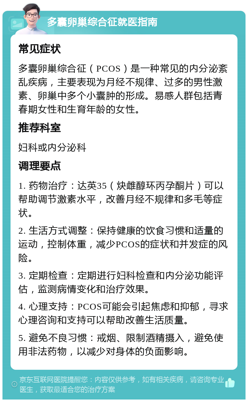 多囊卵巢综合征就医指南 常见症状 多囊卵巢综合征（PCOS）是一种常见的内分泌紊乱疾病，主要表现为月经不规律、过多的男性激素、卵巢中多个小囊肿的形成。易感人群包括青春期女性和生育年龄的女性。 推荐科室 妇科或内分泌科 调理要点 1. 药物治疗：达英35（炔雌醇环丙孕酮片）可以帮助调节激素水平，改善月经不规律和多毛等症状。 2. 生活方式调整：保持健康的饮食习惯和适量的运动，控制体重，减少PCOS的症状和并发症的风险。 3. 定期检查：定期进行妇科检查和内分泌功能评估，监测病情变化和治疗效果。 4. 心理支持：PCOS可能会引起焦虑和抑郁，寻求心理咨询和支持可以帮助改善生活质量。 5. 避免不良习惯：戒烟、限制酒精摄入，避免使用非法药物，以减少对身体的负面影响。