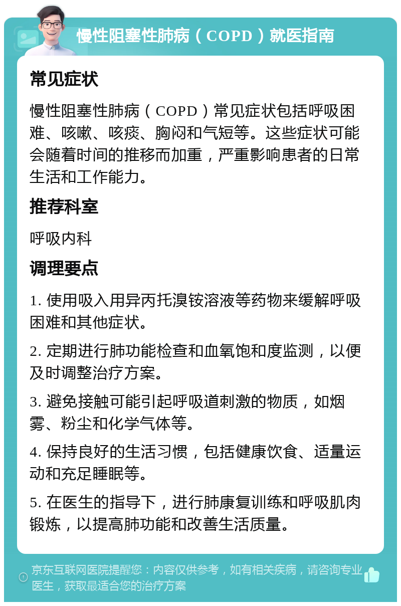 慢性阻塞性肺病（COPD）就医指南 常见症状 慢性阻塞性肺病（COPD）常见症状包括呼吸困难、咳嗽、咳痰、胸闷和气短等。这些症状可能会随着时间的推移而加重，严重影响患者的日常生活和工作能力。 推荐科室 呼吸内科 调理要点 1. 使用吸入用异丙托溴铵溶液等药物来缓解呼吸困难和其他症状。 2. 定期进行肺功能检查和血氧饱和度监测，以便及时调整治疗方案。 3. 避免接触可能引起呼吸道刺激的物质，如烟雾、粉尘和化学气体等。 4. 保持良好的生活习惯，包括健康饮食、适量运动和充足睡眠等。 5. 在医生的指导下，进行肺康复训练和呼吸肌肉锻炼，以提高肺功能和改善生活质量。