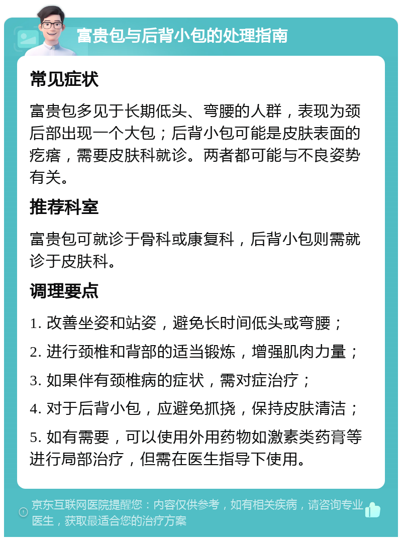 富贵包与后背小包的处理指南 常见症状 富贵包多见于长期低头、弯腰的人群，表现为颈后部出现一个大包；后背小包可能是皮肤表面的疙瘩，需要皮肤科就诊。两者都可能与不良姿势有关。 推荐科室 富贵包可就诊于骨科或康复科，后背小包则需就诊于皮肤科。 调理要点 1. 改善坐姿和站姿，避免长时间低头或弯腰； 2. 进行颈椎和背部的适当锻炼，增强肌肉力量； 3. 如果伴有颈椎病的症状，需对症治疗； 4. 对于后背小包，应避免抓挠，保持皮肤清洁； 5. 如有需要，可以使用外用药物如激素类药膏等进行局部治疗，但需在医生指导下使用。