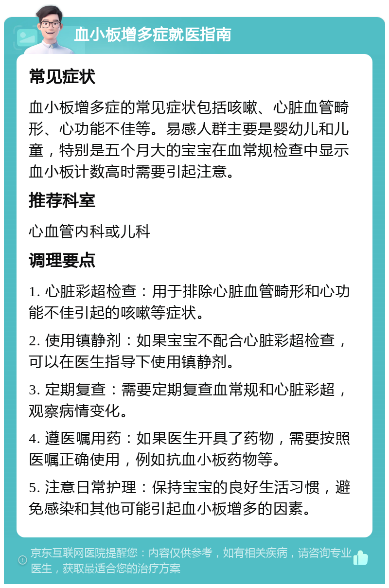 血小板增多症就医指南 常见症状 血小板增多症的常见症状包括咳嗽、心脏血管畸形、心功能不佳等。易感人群主要是婴幼儿和儿童，特别是五个月大的宝宝在血常规检查中显示血小板计数高时需要引起注意。 推荐科室 心血管内科或儿科 调理要点 1. 心脏彩超检查：用于排除心脏血管畸形和心功能不佳引起的咳嗽等症状。 2. 使用镇静剂：如果宝宝不配合心脏彩超检查，可以在医生指导下使用镇静剂。 3. 定期复查：需要定期复查血常规和心脏彩超，观察病情变化。 4. 遵医嘱用药：如果医生开具了药物，需要按照医嘱正确使用，例如抗血小板药物等。 5. 注意日常护理：保持宝宝的良好生活习惯，避免感染和其他可能引起血小板增多的因素。