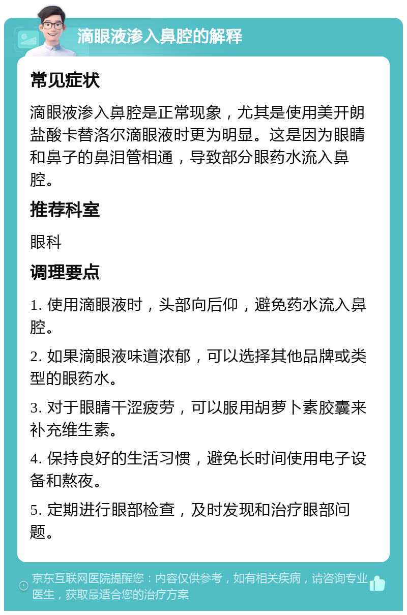 滴眼液渗入鼻腔的解释 常见症状 滴眼液渗入鼻腔是正常现象，尤其是使用美开朗 盐酸卡替洛尔滴眼液时更为明显。这是因为眼睛和鼻子的鼻泪管相通，导致部分眼药水流入鼻腔。 推荐科室 眼科 调理要点 1. 使用滴眼液时，头部向后仰，避免药水流入鼻腔。 2. 如果滴眼液味道浓郁，可以选择其他品牌或类型的眼药水。 3. 对于眼睛干涩疲劳，可以服用胡萝卜素胶囊来补充维生素。 4. 保持良好的生活习惯，避免长时间使用电子设备和熬夜。 5. 定期进行眼部检查，及时发现和治疗眼部问题。