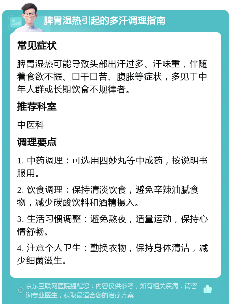 脾胃湿热引起的多汗调理指南 常见症状 脾胃湿热可能导致头部出汗过多、汗味重，伴随着食欲不振、口干口苦、腹胀等症状，多见于中年人群或长期饮食不规律者。 推荐科室 中医科 调理要点 1. 中药调理：可选用四妙丸等中成药，按说明书服用。 2. 饮食调理：保持清淡饮食，避免辛辣油腻食物，减少碳酸饮料和酒精摄入。 3. 生活习惯调整：避免熬夜，适量运动，保持心情舒畅。 4. 注意个人卫生：勤换衣物，保持身体清洁，减少细菌滋生。