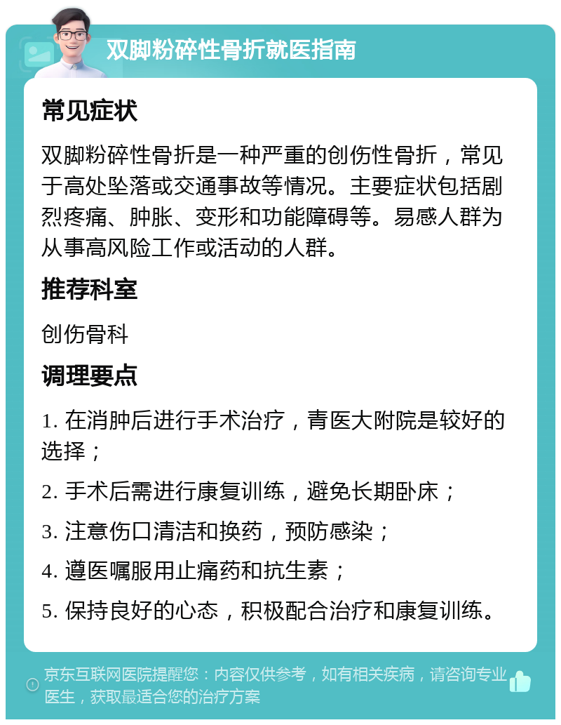 双脚粉碎性骨折就医指南 常见症状 双脚粉碎性骨折是一种严重的创伤性骨折，常见于高处坠落或交通事故等情况。主要症状包括剧烈疼痛、肿胀、变形和功能障碍等。易感人群为从事高风险工作或活动的人群。 推荐科室 创伤骨科 调理要点 1. 在消肿后进行手术治疗，青医大附院是较好的选择； 2. 手术后需进行康复训练，避免长期卧床； 3. 注意伤口清洁和换药，预防感染； 4. 遵医嘱服用止痛药和抗生素； 5. 保持良好的心态，积极配合治疗和康复训练。