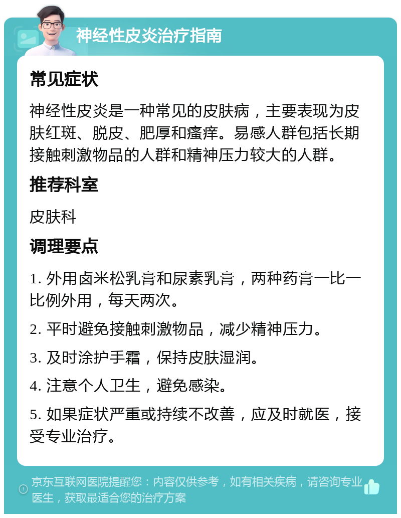 神经性皮炎治疗指南 常见症状 神经性皮炎是一种常见的皮肤病，主要表现为皮肤红斑、脱皮、肥厚和瘙痒。易感人群包括长期接触刺激物品的人群和精神压力较大的人群。 推荐科室 皮肤科 调理要点 1. 外用卤米松乳膏和尿素乳膏，两种药膏一比一比例外用，每天两次。 2. 平时避免接触刺激物品，减少精神压力。 3. 及时涂护手霜，保持皮肤湿润。 4. 注意个人卫生，避免感染。 5. 如果症状严重或持续不改善，应及时就医，接受专业治疗。