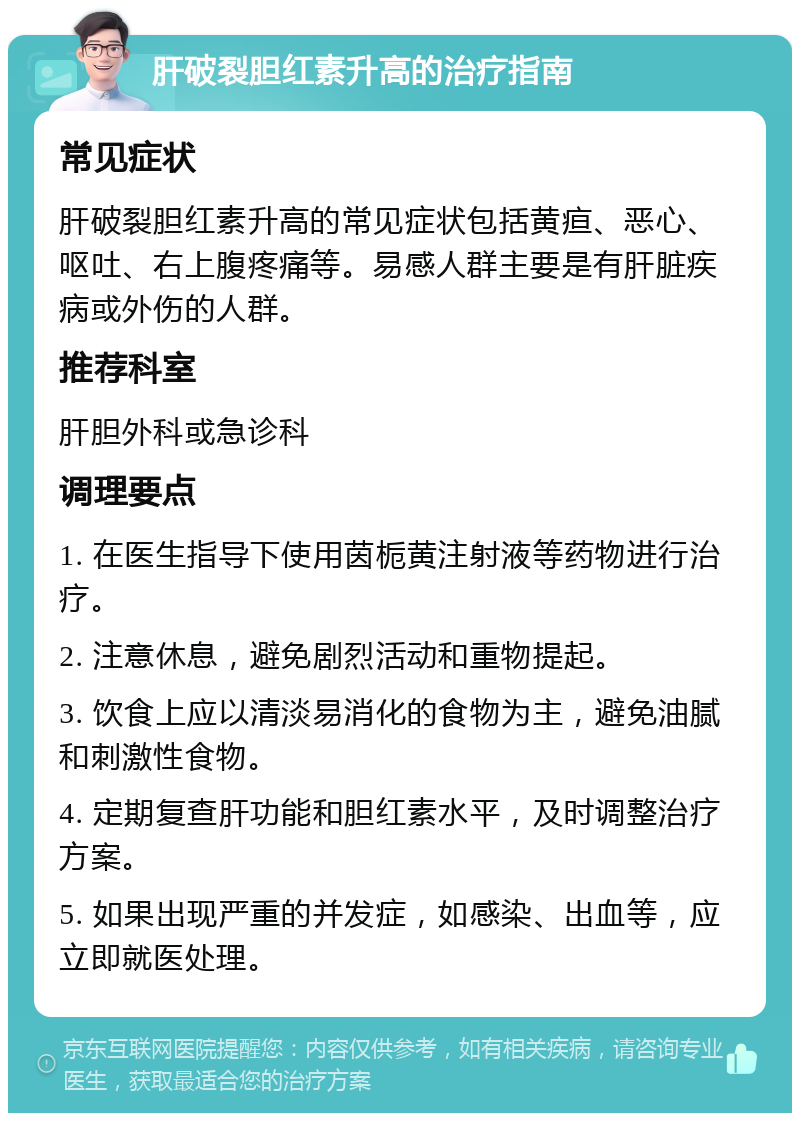 肝破裂胆红素升高的治疗指南 常见症状 肝破裂胆红素升高的常见症状包括黄疸、恶心、呕吐、右上腹疼痛等。易感人群主要是有肝脏疾病或外伤的人群。 推荐科室 肝胆外科或急诊科 调理要点 1. 在医生指导下使用茵栀黄注射液等药物进行治疗。 2. 注意休息，避免剧烈活动和重物提起。 3. 饮食上应以清淡易消化的食物为主，避免油腻和刺激性食物。 4. 定期复查肝功能和胆红素水平，及时调整治疗方案。 5. 如果出现严重的并发症，如感染、出血等，应立即就医处理。