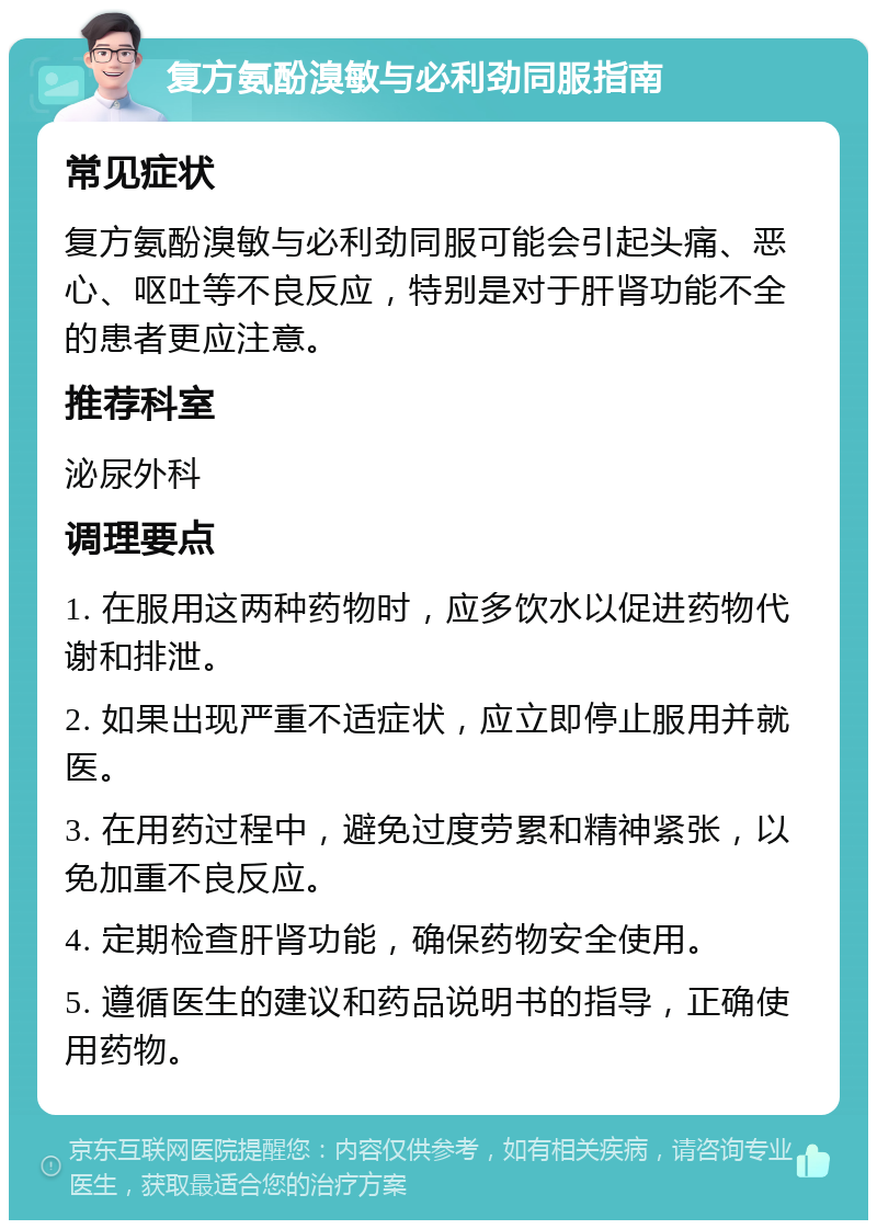 复方氨酚溴敏与必利劲同服指南 常见症状 复方氨酚溴敏与必利劲同服可能会引起头痛、恶心、呕吐等不良反应，特别是对于肝肾功能不全的患者更应注意。 推荐科室 泌尿外科 调理要点 1. 在服用这两种药物时，应多饮水以促进药物代谢和排泄。 2. 如果出现严重不适症状，应立即停止服用并就医。 3. 在用药过程中，避免过度劳累和精神紧张，以免加重不良反应。 4. 定期检查肝肾功能，确保药物安全使用。 5. 遵循医生的建议和药品说明书的指导，正确使用药物。