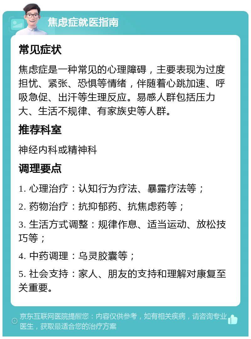 焦虑症就医指南 常见症状 焦虑症是一种常见的心理障碍，主要表现为过度担忧、紧张、恐惧等情绪，伴随着心跳加速、呼吸急促、出汗等生理反应。易感人群包括压力大、生活不规律、有家族史等人群。 推荐科室 神经内科或精神科 调理要点 1. 心理治疗：认知行为疗法、暴露疗法等； 2. 药物治疗：抗抑郁药、抗焦虑药等； 3. 生活方式调整：规律作息、适当运动、放松技巧等； 4. 中药调理：乌灵胶囊等； 5. 社会支持：家人、朋友的支持和理解对康复至关重要。