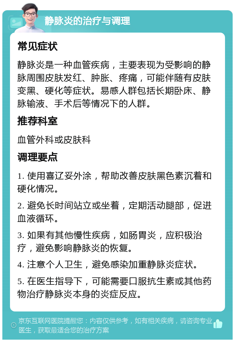 静脉炎的治疗与调理 常见症状 静脉炎是一种血管疾病，主要表现为受影响的静脉周围皮肤发红、肿胀、疼痛，可能伴随有皮肤变黑、硬化等症状。易感人群包括长期卧床、静脉输液、手术后等情况下的人群。 推荐科室 血管外科或皮肤科 调理要点 1. 使用喜辽妥外涂，帮助改善皮肤黑色素沉着和硬化情况。 2. 避免长时间站立或坐着，定期活动腿部，促进血液循环。 3. 如果有其他慢性疾病，如肠胃炎，应积极治疗，避免影响静脉炎的恢复。 4. 注意个人卫生，避免感染加重静脉炎症状。 5. 在医生指导下，可能需要口服抗生素或其他药物治疗静脉炎本身的炎症反应。