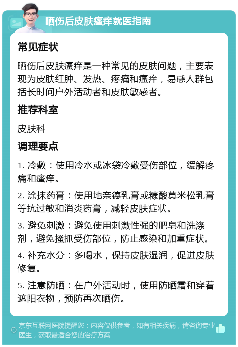 晒伤后皮肤瘙痒就医指南 常见症状 晒伤后皮肤瘙痒是一种常见的皮肤问题，主要表现为皮肤红肿、发热、疼痛和瘙痒，易感人群包括长时间户外活动者和皮肤敏感者。 推荐科室 皮肤科 调理要点 1. 冷敷：使用冷水或冰袋冷敷受伤部位，缓解疼痛和瘙痒。 2. 涂抹药膏：使用地奈德乳膏或糠酸莫米松乳膏等抗过敏和消炎药膏，减轻皮肤症状。 3. 避免刺激：避免使用刺激性强的肥皂和洗涤剂，避免搔抓受伤部位，防止感染和加重症状。 4. 补充水分：多喝水，保持皮肤湿润，促进皮肤修复。 5. 注意防晒：在户外活动时，使用防晒霜和穿着遮阳衣物，预防再次晒伤。