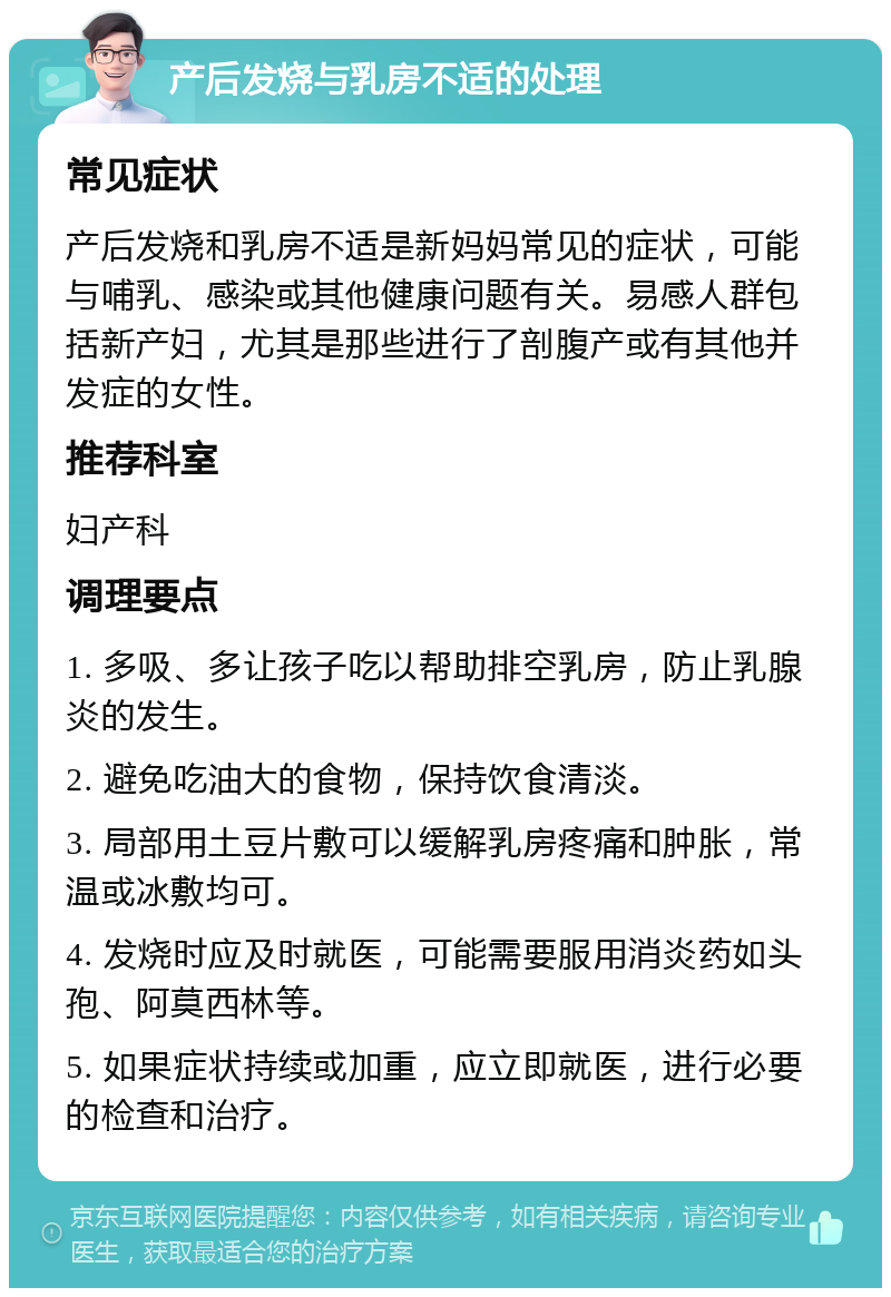 产后发烧与乳房不适的处理 常见症状 产后发烧和乳房不适是新妈妈常见的症状，可能与哺乳、感染或其他健康问题有关。易感人群包括新产妇，尤其是那些进行了剖腹产或有其他并发症的女性。 推荐科室 妇产科 调理要点 1. 多吸、多让孩子吃以帮助排空乳房，防止乳腺炎的发生。 2. 避免吃油大的食物，保持饮食清淡。 3. 局部用土豆片敷可以缓解乳房疼痛和肿胀，常温或冰敷均可。 4. 发烧时应及时就医，可能需要服用消炎药如头孢、阿莫西林等。 5. 如果症状持续或加重，应立即就医，进行必要的检查和治疗。