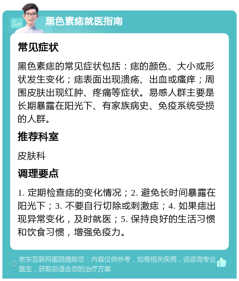 黑色素痣就医指南 常见症状 黑色素痣的常见症状包括：痣的颜色、大小或形状发生变化；痣表面出现溃疡、出血或瘙痒；周围皮肤出现红肿、疼痛等症状。易感人群主要是长期暴露在阳光下、有家族病史、免疫系统受损的人群。 推荐科室 皮肤科 调理要点 1. 定期检查痣的变化情况；2. 避免长时间暴露在阳光下；3. 不要自行切除或刺激痣；4. 如果痣出现异常变化，及时就医；5. 保持良好的生活习惯和饮食习惯，增强免疫力。