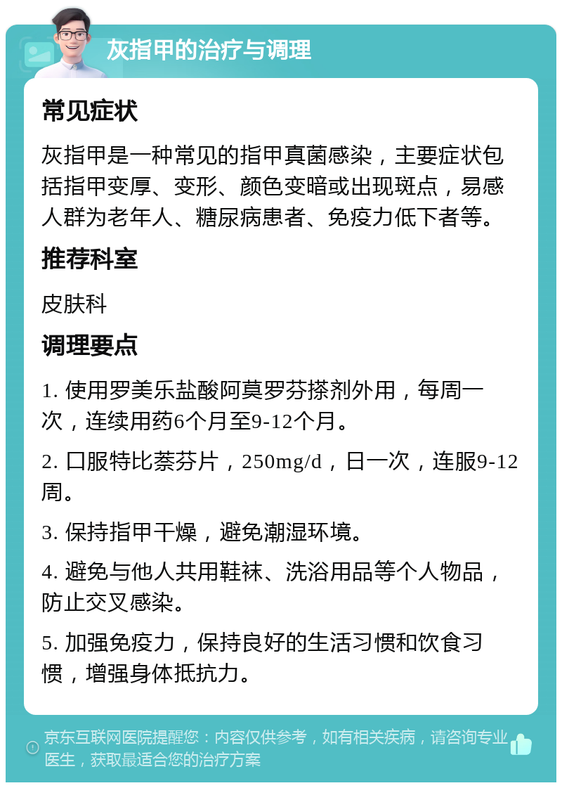 灰指甲的治疗与调理 常见症状 灰指甲是一种常见的指甲真菌感染，主要症状包括指甲变厚、变形、颜色变暗或出现斑点，易感人群为老年人、糖尿病患者、免疫力低下者等。 推荐科室 皮肤科 调理要点 1. 使用罗美乐盐酸阿莫罗芬搽剂外用，每周一次，连续用药6个月至9-12个月。 2. 口服特比萘芬片，250mg/d，日一次，连服9-12周。 3. 保持指甲干燥，避免潮湿环境。 4. 避免与他人共用鞋袜、洗浴用品等个人物品，防止交叉感染。 5. 加强免疫力，保持良好的生活习惯和饮食习惯，增强身体抵抗力。