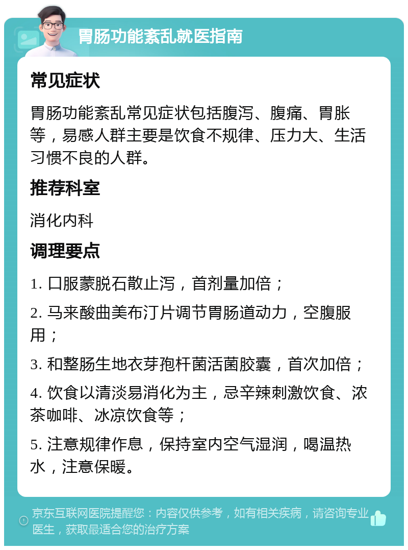 胃肠功能紊乱就医指南 常见症状 胃肠功能紊乱常见症状包括腹泻、腹痛、胃胀等，易感人群主要是饮食不规律、压力大、生活习惯不良的人群。 推荐科室 消化内科 调理要点 1. 口服蒙脱石散止泻，首剂量加倍； 2. 马来酸曲美布汀片调节胃肠道动力，空腹服用； 3. 和整肠生地衣芽孢杆菌活菌胶囊，首次加倍； 4. 饮食以清淡易消化为主，忌辛辣刺激饮食、浓茶咖啡、冰凉饮食等； 5. 注意规律作息，保持室内空气湿润，喝温热水，注意保暖。