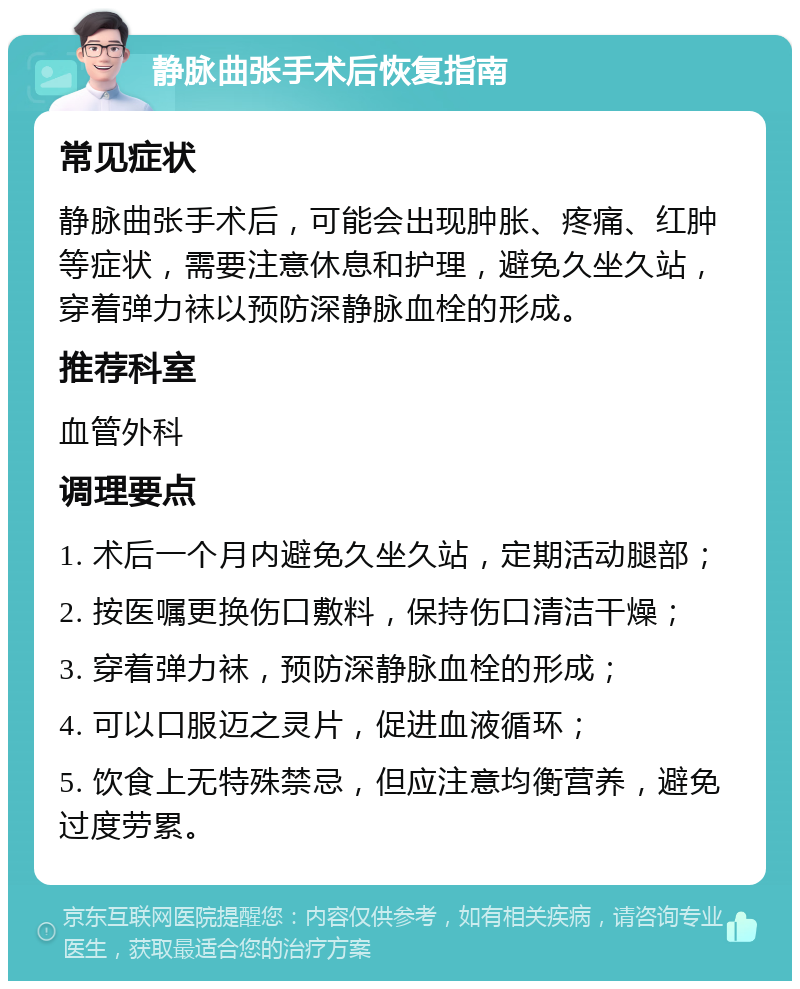 静脉曲张手术后恢复指南 常见症状 静脉曲张手术后，可能会出现肿胀、疼痛、红肿等症状，需要注意休息和护理，避免久坐久站，穿着弹力袜以预防深静脉血栓的形成。 推荐科室 血管外科 调理要点 1. 术后一个月内避免久坐久站，定期活动腿部； 2. 按医嘱更换伤口敷料，保持伤口清洁干燥； 3. 穿着弹力袜，预防深静脉血栓的形成； 4. 可以口服迈之灵片，促进血液循环； 5. 饮食上无特殊禁忌，但应注意均衡营养，避免过度劳累。