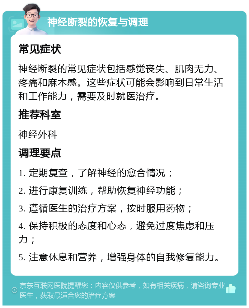 神经断裂的恢复与调理 常见症状 神经断裂的常见症状包括感觉丧失、肌肉无力、疼痛和麻木感。这些症状可能会影响到日常生活和工作能力，需要及时就医治疗。 推荐科室 神经外科 调理要点 1. 定期复查，了解神经的愈合情况； 2. 进行康复训练，帮助恢复神经功能； 3. 遵循医生的治疗方案，按时服用药物； 4. 保持积极的态度和心态，避免过度焦虑和压力； 5. 注意休息和营养，增强身体的自我修复能力。