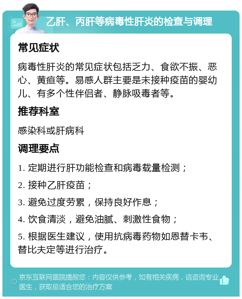 乙肝、丙肝等病毒性肝炎的检查与调理 常见症状 病毒性肝炎的常见症状包括乏力、食欲不振、恶心、黄疸等。易感人群主要是未接种疫苗的婴幼儿、有多个性伴侣者、静脉吸毒者等。 推荐科室 感染科或肝病科 调理要点 1. 定期进行肝功能检查和病毒载量检测； 2. 接种乙肝疫苗； 3. 避免过度劳累，保持良好作息； 4. 饮食清淡，避免油腻、刺激性食物； 5. 根据医生建议，使用抗病毒药物如恩替卡韦、替比夫定等进行治疗。