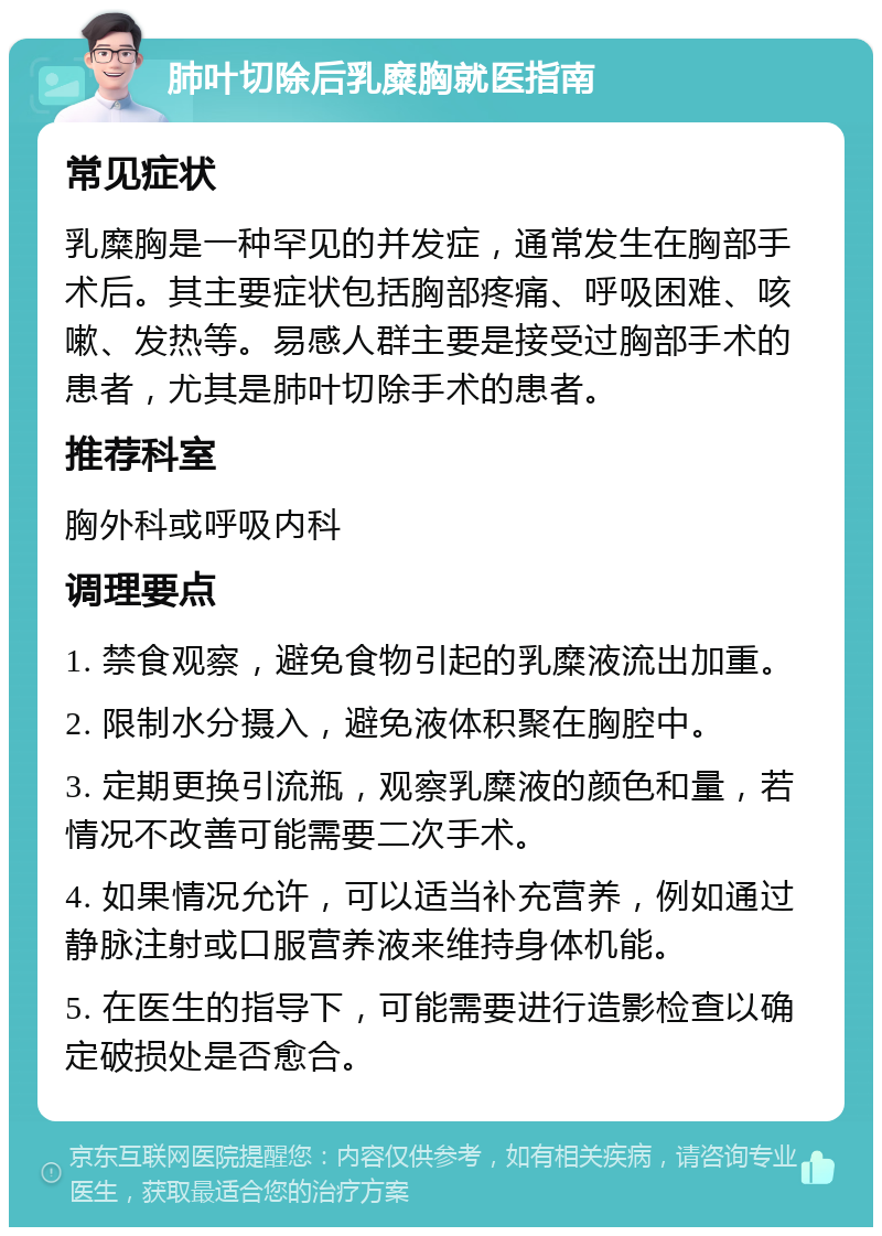 肺叶切除后乳糜胸就医指南 常见症状 乳糜胸是一种罕见的并发症，通常发生在胸部手术后。其主要症状包括胸部疼痛、呼吸困难、咳嗽、发热等。易感人群主要是接受过胸部手术的患者，尤其是肺叶切除手术的患者。 推荐科室 胸外科或呼吸内科 调理要点 1. 禁食观察，避免食物引起的乳糜液流出加重。 2. 限制水分摄入，避免液体积聚在胸腔中。 3. 定期更换引流瓶，观察乳糜液的颜色和量，若情况不改善可能需要二次手术。 4. 如果情况允许，可以适当补充营养，例如通过静脉注射或口服营养液来维持身体机能。 5. 在医生的指导下，可能需要进行造影检查以确定破损处是否愈合。