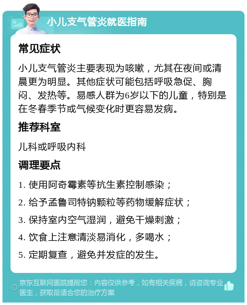 小儿支气管炎就医指南 常见症状 小儿支气管炎主要表现为咳嗽，尤其在夜间或清晨更为明显。其他症状可能包括呼吸急促、胸闷、发热等。易感人群为6岁以下的儿童，特别是在冬春季节或气候变化时更容易发病。 推荐科室 儿科或呼吸内科 调理要点 1. 使用阿奇霉素等抗生素控制感染； 2. 给予孟鲁司特钠颗粒等药物缓解症状； 3. 保持室内空气湿润，避免干燥刺激； 4. 饮食上注意清淡易消化，多喝水； 5. 定期复查，避免并发症的发生。