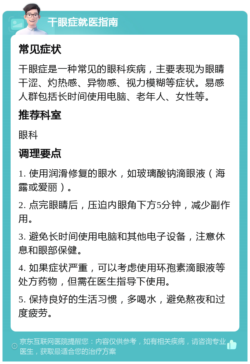 干眼症就医指南 常见症状 干眼症是一种常见的眼科疾病，主要表现为眼睛干涩、灼热感、异物感、视力模糊等症状。易感人群包括长时间使用电脑、老年人、女性等。 推荐科室 眼科 调理要点 1. 使用润滑修复的眼水，如玻璃酸钠滴眼液（海露或爱丽）。 2. 点完眼睛后，压迫内眼角下方5分钟，减少副作用。 3. 避免长时间使用电脑和其他电子设备，注意休息和眼部保健。 4. 如果症状严重，可以考虑使用环孢素滴眼液等处方药物，但需在医生指导下使用。 5. 保持良好的生活习惯，多喝水，避免熬夜和过度疲劳。