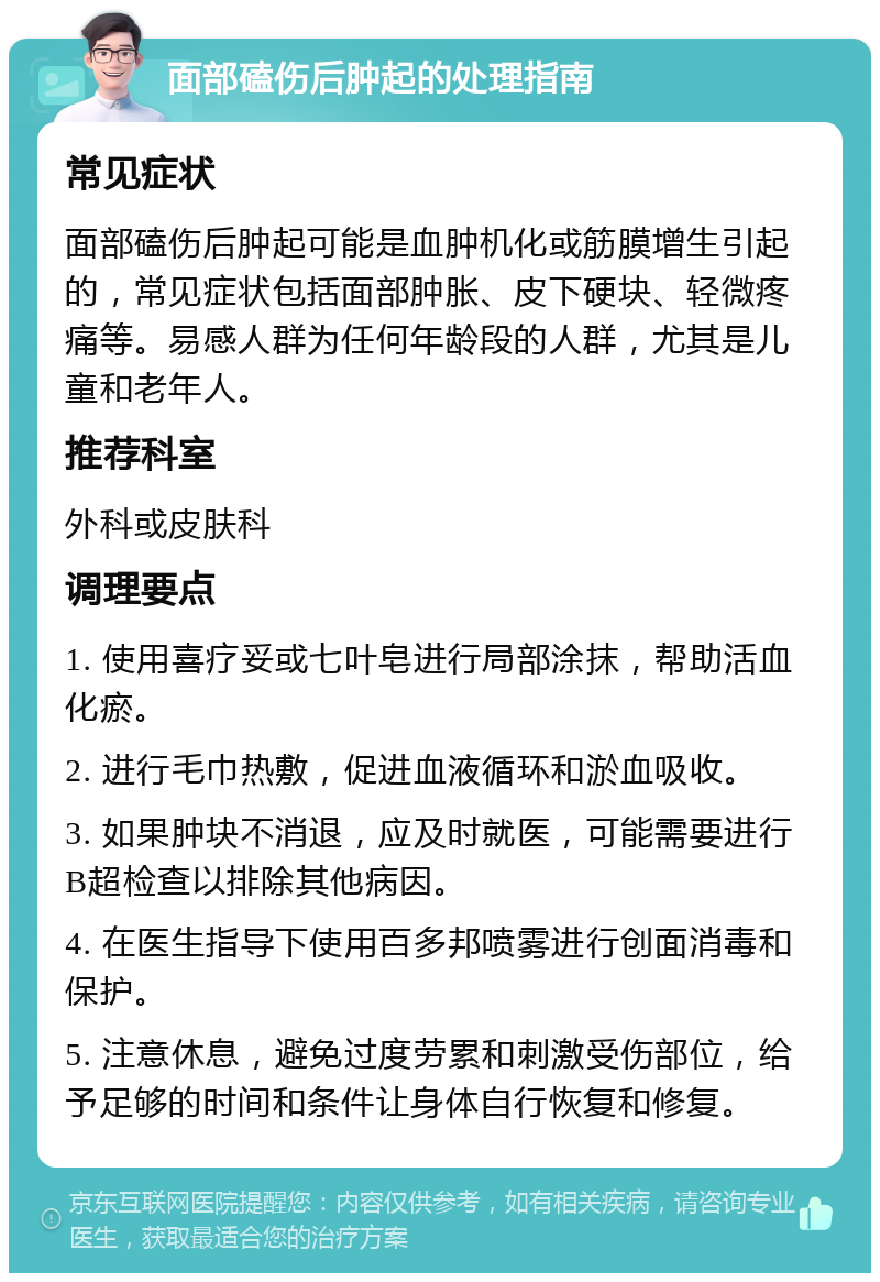 面部磕伤后肿起的处理指南 常见症状 面部磕伤后肿起可能是血肿机化或筋膜增生引起的，常见症状包括面部肿胀、皮下硬块、轻微疼痛等。易感人群为任何年龄段的人群，尤其是儿童和老年人。 推荐科室 外科或皮肤科 调理要点 1. 使用喜疗妥或七叶皂进行局部涂抹，帮助活血化瘀。 2. 进行毛巾热敷，促进血液循环和淤血吸收。 3. 如果肿块不消退，应及时就医，可能需要进行B超检查以排除其他病因。 4. 在医生指导下使用百多邦喷雾进行创面消毒和保护。 5. 注意休息，避免过度劳累和刺激受伤部位，给予足够的时间和条件让身体自行恢复和修复。