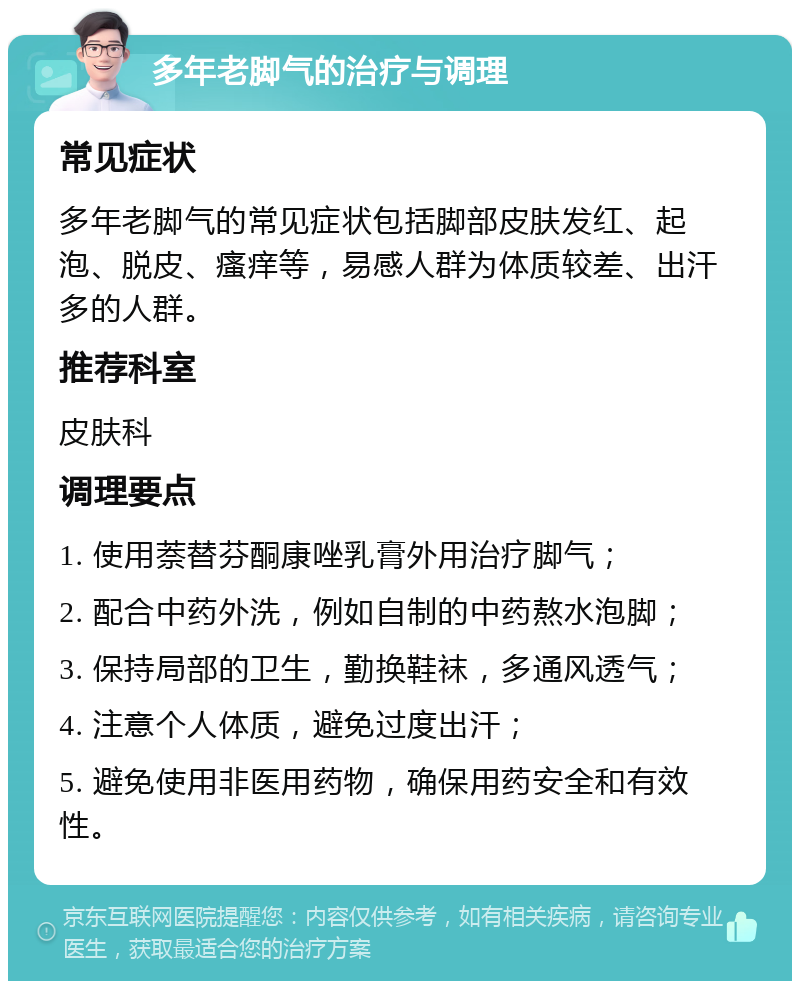 多年老脚气的治疗与调理 常见症状 多年老脚气的常见症状包括脚部皮肤发红、起泡、脱皮、瘙痒等，易感人群为体质较差、出汗多的人群。 推荐科室 皮肤科 调理要点 1. 使用萘替芬酮康唑乳膏外用治疗脚气； 2. 配合中药外洗，例如自制的中药熬水泡脚； 3. 保持局部的卫生，勤换鞋袜，多通风透气； 4. 注意个人体质，避免过度出汗； 5. 避免使用非医用药物，确保用药安全和有效性。