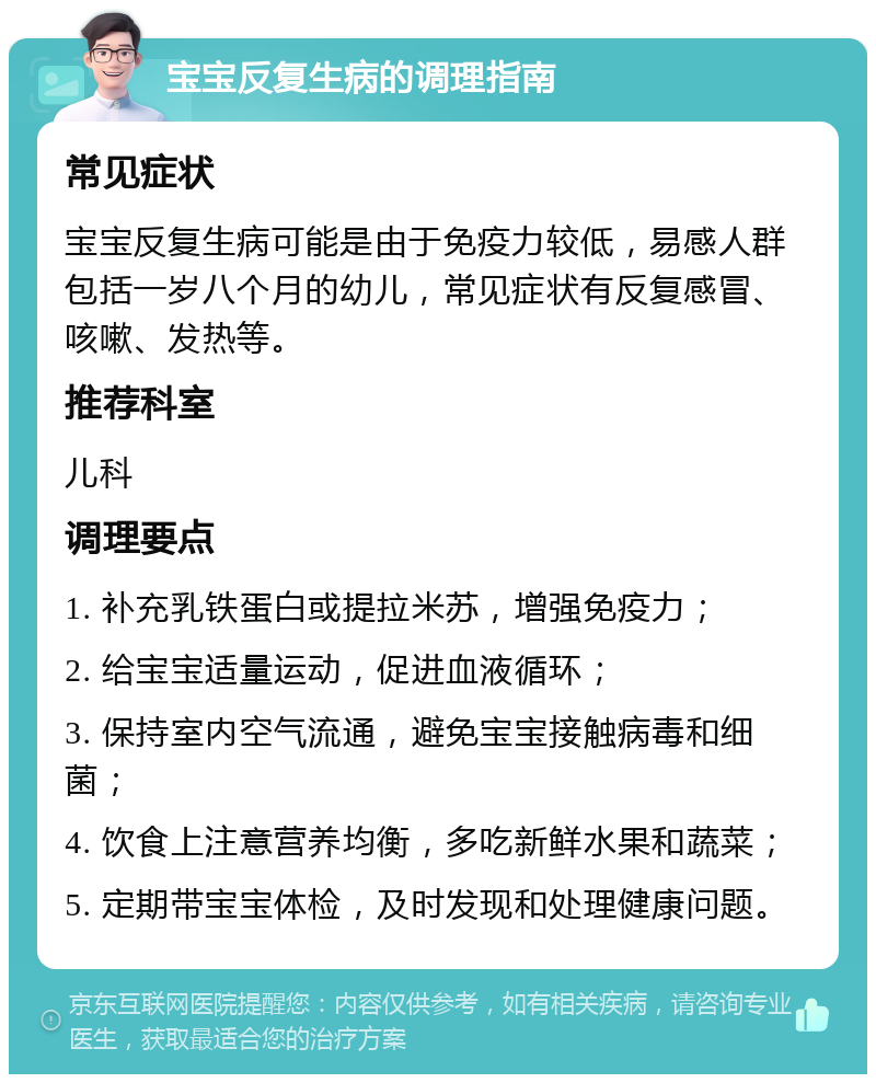 宝宝反复生病的调理指南 常见症状 宝宝反复生病可能是由于免疫力较低，易感人群包括一岁八个月的幼儿，常见症状有反复感冒、咳嗽、发热等。 推荐科室 儿科 调理要点 1. 补充乳铁蛋白或提拉米苏，增强免疫力； 2. 给宝宝适量运动，促进血液循环； 3. 保持室内空气流通，避免宝宝接触病毒和细菌； 4. 饮食上注意营养均衡，多吃新鲜水果和蔬菜； 5. 定期带宝宝体检，及时发现和处理健康问题。