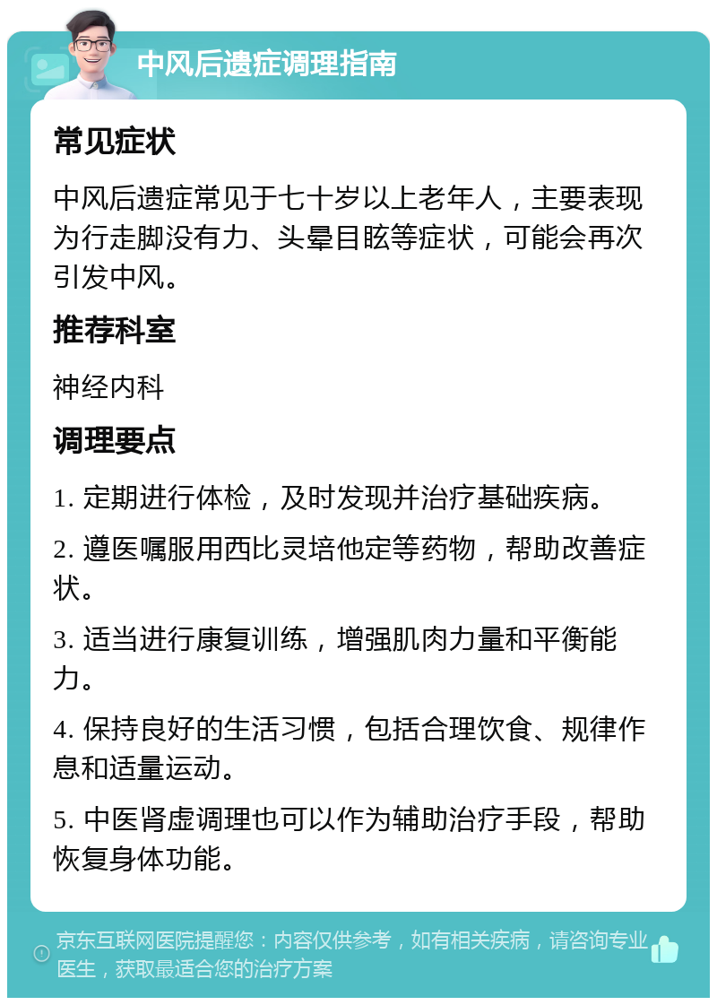 中风后遗症调理指南 常见症状 中风后遗症常见于七十岁以上老年人，主要表现为行走脚没有力、头晕目眩等症状，可能会再次引发中风。 推荐科室 神经内科 调理要点 1. 定期进行体检，及时发现并治疗基础疾病。 2. 遵医嘱服用西比灵培他定等药物，帮助改善症状。 3. 适当进行康复训练，增强肌肉力量和平衡能力。 4. 保持良好的生活习惯，包括合理饮食、规律作息和适量运动。 5. 中医肾虚调理也可以作为辅助治疗手段，帮助恢复身体功能。