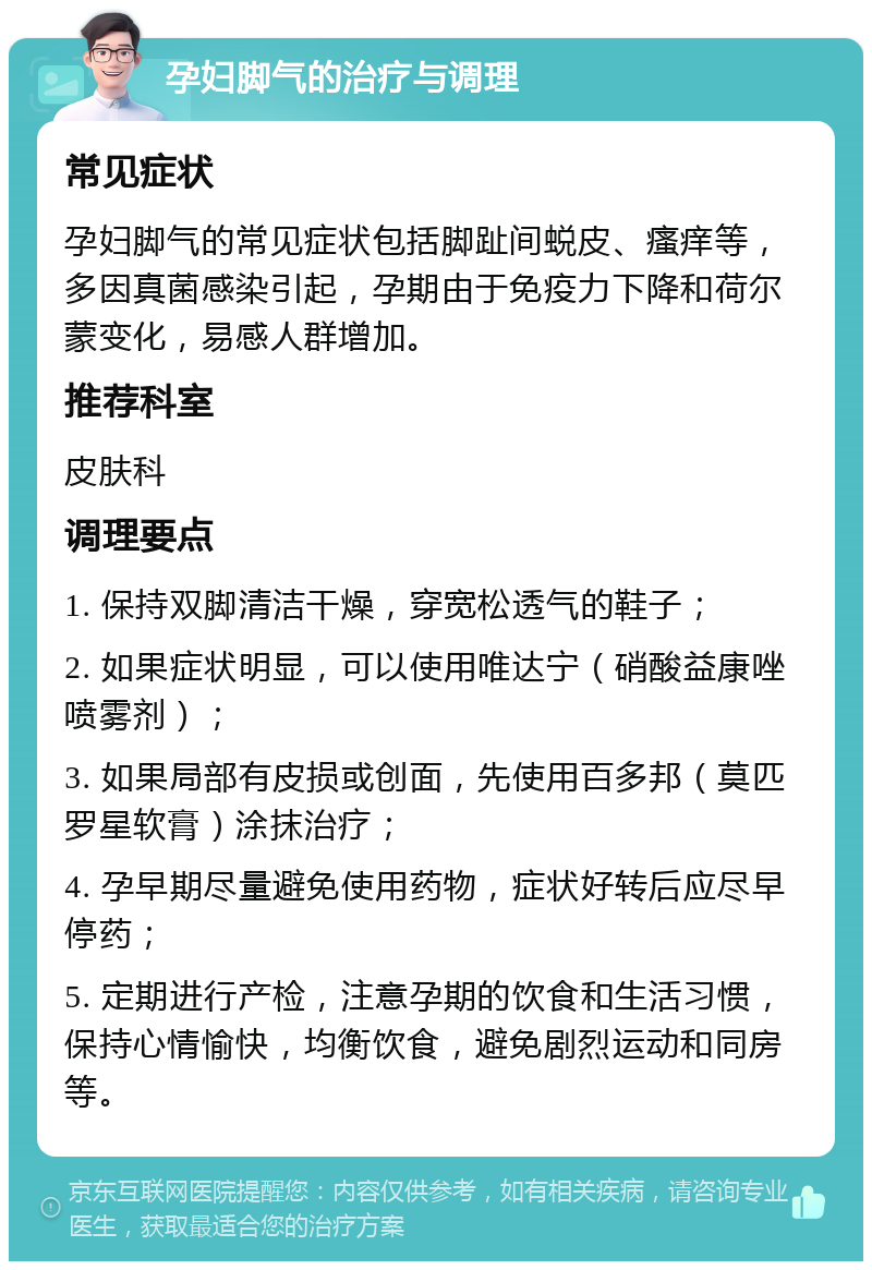 孕妇脚气的治疗与调理 常见症状 孕妇脚气的常见症状包括脚趾间蜕皮、瘙痒等，多因真菌感染引起，孕期由于免疫力下降和荷尔蒙变化，易感人群增加。 推荐科室 皮肤科 调理要点 1. 保持双脚清洁干燥，穿宽松透气的鞋子； 2. 如果症状明显，可以使用唯达宁（硝酸益康唑喷雾剂）； 3. 如果局部有皮损或创面，先使用百多邦（莫匹罗星软膏）涂抹治疗； 4. 孕早期尽量避免使用药物，症状好转后应尽早停药； 5. 定期进行产检，注意孕期的饮食和生活习惯，保持心情愉快，均衡饮食，避免剧烈运动和同房等。