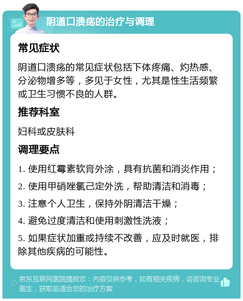 阴道口溃疡的治疗与调理 常见症状 阴道口溃疡的常见症状包括下体疼痛、灼热感、分泌物增多等，多见于女性，尤其是性生活频繁或卫生习惯不良的人群。 推荐科室 妇科或皮肤科 调理要点 1. 使用红霉素软膏外涂，具有抗菌和消炎作用； 2. 使用甲硝唑氯己定外洗，帮助清洁和消毒； 3. 注意个人卫生，保持外阴清洁干燥； 4. 避免过度清洁和使用刺激性洗液； 5. 如果症状加重或持续不改善，应及时就医，排除其他疾病的可能性。