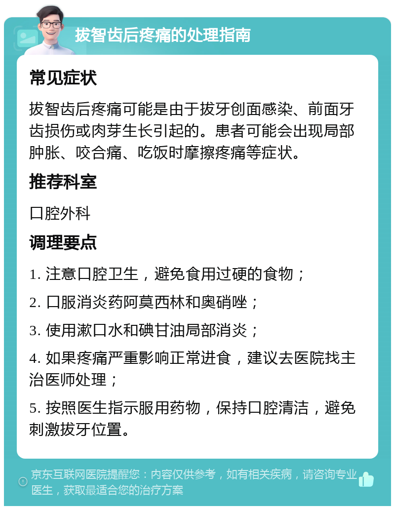 拔智齿后疼痛的处理指南 常见症状 拔智齿后疼痛可能是由于拔牙创面感染、前面牙齿损伤或肉芽生长引起的。患者可能会出现局部肿胀、咬合痛、吃饭时摩擦疼痛等症状。 推荐科室 口腔外科 调理要点 1. 注意口腔卫生，避免食用过硬的食物； 2. 口服消炎药阿莫西林和奥硝唑； 3. 使用漱口水和碘甘油局部消炎； 4. 如果疼痛严重影响正常进食，建议去医院找主治医师处理； 5. 按照医生指示服用药物，保持口腔清洁，避免刺激拔牙位置。