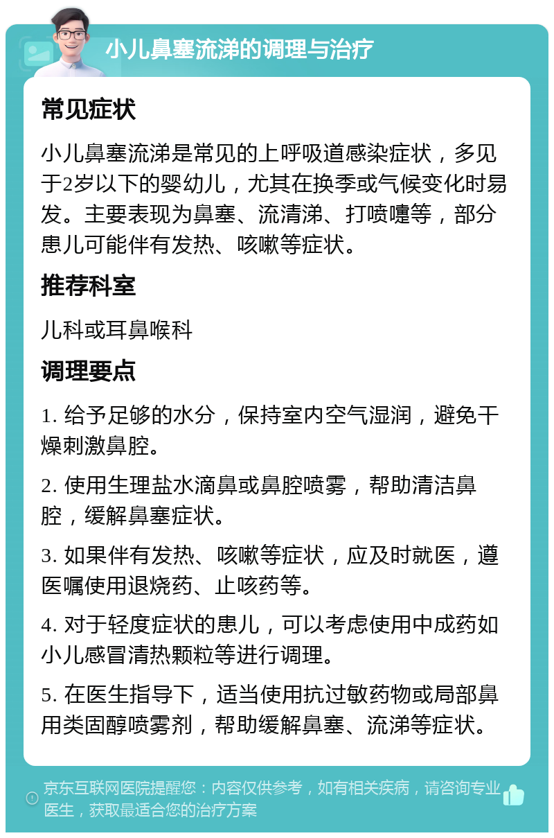 小儿鼻塞流涕的调理与治疗 常见症状 小儿鼻塞流涕是常见的上呼吸道感染症状，多见于2岁以下的婴幼儿，尤其在换季或气候变化时易发。主要表现为鼻塞、流清涕、打喷嚏等，部分患儿可能伴有发热、咳嗽等症状。 推荐科室 儿科或耳鼻喉科 调理要点 1. 给予足够的水分，保持室内空气湿润，避免干燥刺激鼻腔。 2. 使用生理盐水滴鼻或鼻腔喷雾，帮助清洁鼻腔，缓解鼻塞症状。 3. 如果伴有发热、咳嗽等症状，应及时就医，遵医嘱使用退烧药、止咳药等。 4. 对于轻度症状的患儿，可以考虑使用中成药如小儿感冒清热颗粒等进行调理。 5. 在医生指导下，适当使用抗过敏药物或局部鼻用类固醇喷雾剂，帮助缓解鼻塞、流涕等症状。