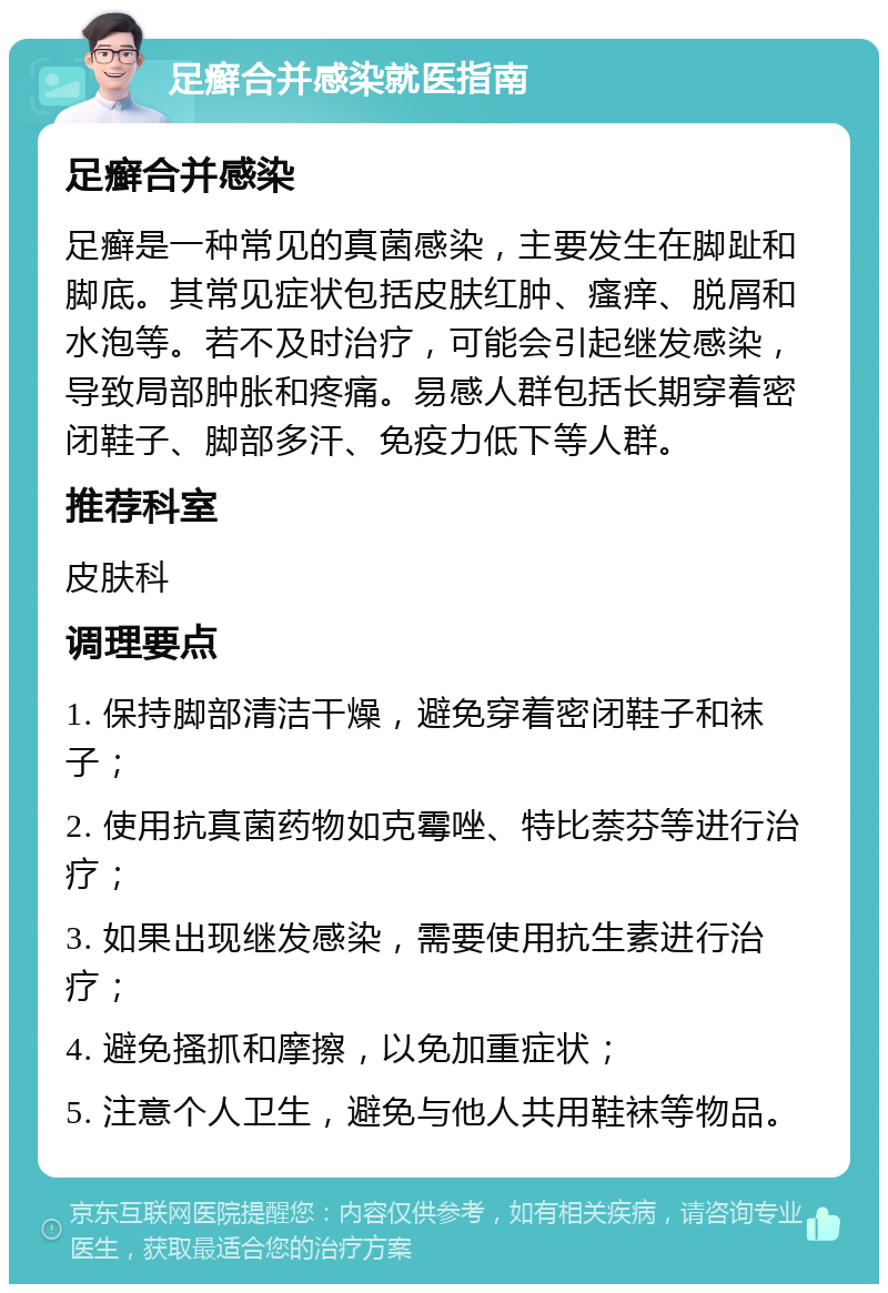 足癣合并感染就医指南 足癣合并感染 足癣是一种常见的真菌感染，主要发生在脚趾和脚底。其常见症状包括皮肤红肿、瘙痒、脱屑和水泡等。若不及时治疗，可能会引起继发感染，导致局部肿胀和疼痛。易感人群包括长期穿着密闭鞋子、脚部多汗、免疫力低下等人群。 推荐科室 皮肤科 调理要点 1. 保持脚部清洁干燥，避免穿着密闭鞋子和袜子； 2. 使用抗真菌药物如克霉唑、特比萘芬等进行治疗； 3. 如果出现继发感染，需要使用抗生素进行治疗； 4. 避免搔抓和摩擦，以免加重症状； 5. 注意个人卫生，避免与他人共用鞋袜等物品。