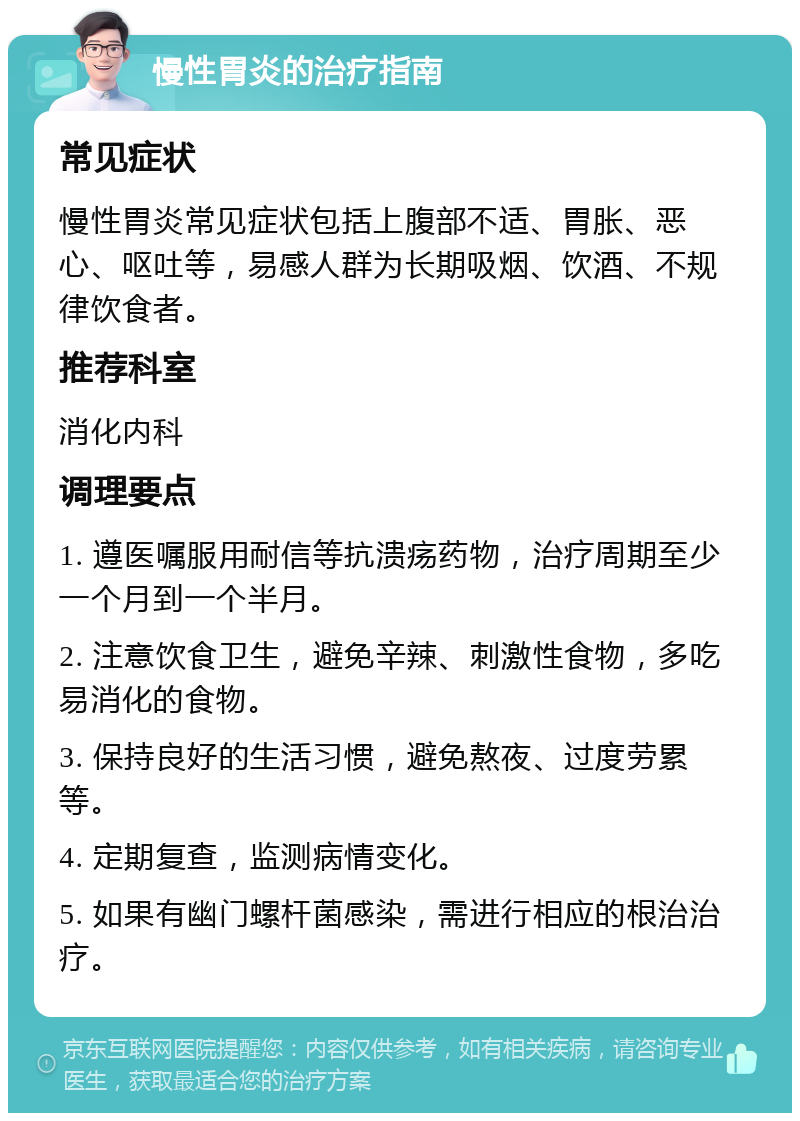 慢性胃炎的治疗指南 常见症状 慢性胃炎常见症状包括上腹部不适、胃胀、恶心、呕吐等，易感人群为长期吸烟、饮酒、不规律饮食者。 推荐科室 消化内科 调理要点 1. 遵医嘱服用耐信等抗溃疡药物，治疗周期至少一个月到一个半月。 2. 注意饮食卫生，避免辛辣、刺激性食物，多吃易消化的食物。 3. 保持良好的生活习惯，避免熬夜、过度劳累等。 4. 定期复查，监测病情变化。 5. 如果有幽门螺杆菌感染，需进行相应的根治治疗。