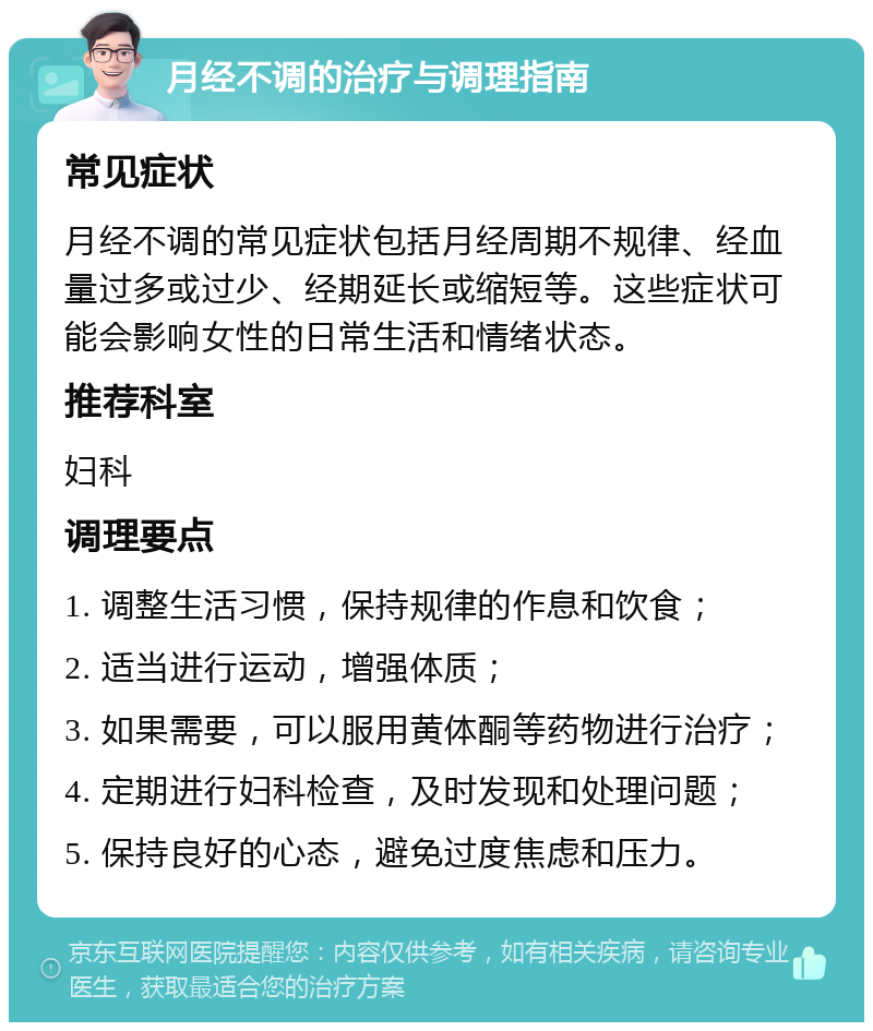 月经不调的治疗与调理指南 常见症状 月经不调的常见症状包括月经周期不规律、经血量过多或过少、经期延长或缩短等。这些症状可能会影响女性的日常生活和情绪状态。 推荐科室 妇科 调理要点 1. 调整生活习惯，保持规律的作息和饮食； 2. 适当进行运动，增强体质； 3. 如果需要，可以服用黄体酮等药物进行治疗； 4. 定期进行妇科检查，及时发现和处理问题； 5. 保持良好的心态，避免过度焦虑和压力。