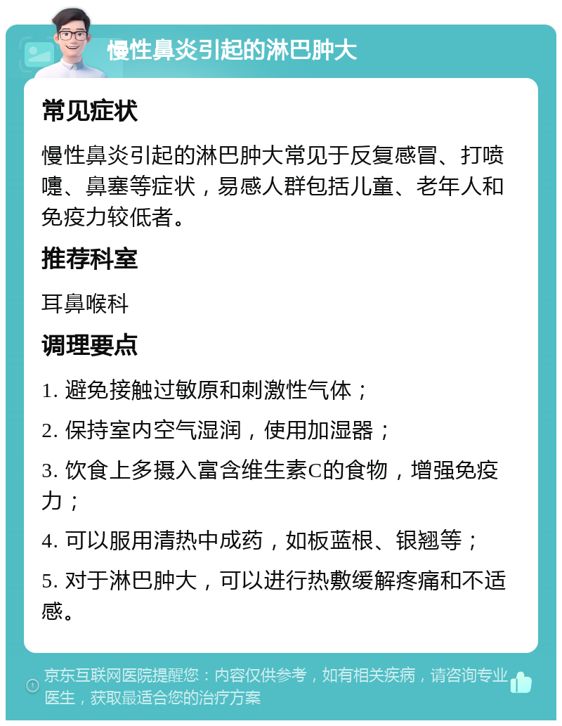 慢性鼻炎引起的淋巴肿大 常见症状 慢性鼻炎引起的淋巴肿大常见于反复感冒、打喷嚏、鼻塞等症状，易感人群包括儿童、老年人和免疫力较低者。 推荐科室 耳鼻喉科 调理要点 1. 避免接触过敏原和刺激性气体； 2. 保持室内空气湿润，使用加湿器； 3. 饮食上多摄入富含维生素C的食物，增强免疫力； 4. 可以服用清热中成药，如板蓝根、银翘等； 5. 对于淋巴肿大，可以进行热敷缓解疼痛和不适感。