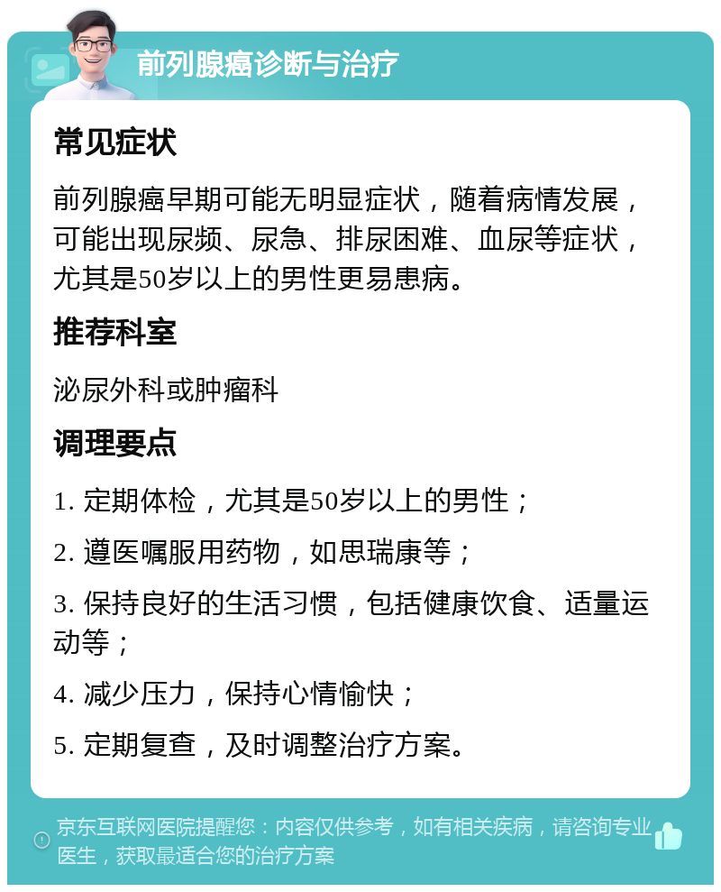 前列腺癌诊断与治疗 常见症状 前列腺癌早期可能无明显症状，随着病情发展，可能出现尿频、尿急、排尿困难、血尿等症状，尤其是50岁以上的男性更易患病。 推荐科室 泌尿外科或肿瘤科 调理要点 1. 定期体检，尤其是50岁以上的男性； 2. 遵医嘱服用药物，如思瑞康等； 3. 保持良好的生活习惯，包括健康饮食、适量运动等； 4. 减少压力，保持心情愉快； 5. 定期复查，及时调整治疗方案。